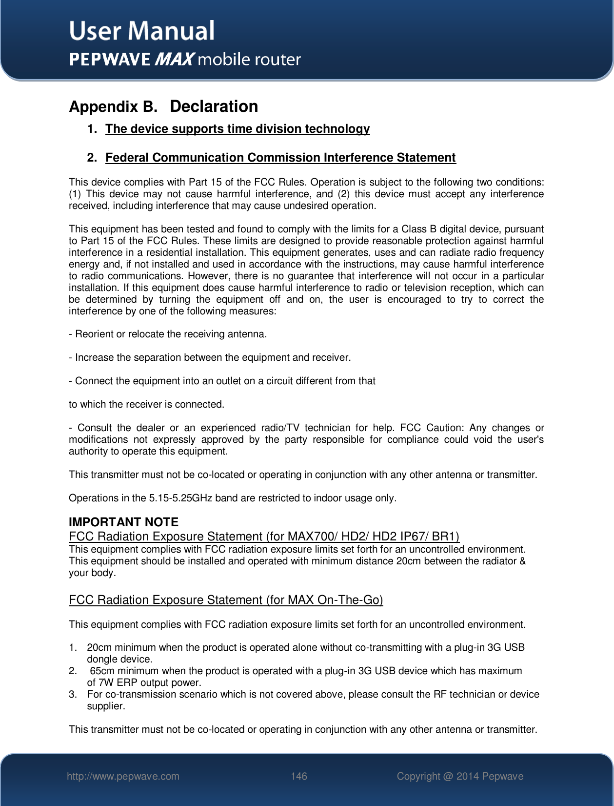   http://www.pepwave.com 146 Copyright @ 2014 Pepwave   Appendix B.  Declaration 1.  The device supports time division technology  2.  Federal Communication Commission Interference Statement  This device complies with Part 15 of the FCC Rules. Operation is subject to the following two conditions: (1)  This  device may  not  cause  harmful interference, and  (2)  this  device must  accept any  interference received, including interference that may cause undesired operation.  This equipment has been tested and found to comply with the limits for a Class B digital device, pursuant to Part 15 of the FCC Rules. These limits are designed to provide reasonable protection against harmful interference in a residential installation. This equipment generates, uses and can radiate radio frequency energy and, if not installed and used in accordance with the instructions, may cause harmful interference to radio communications. However, there is no guarantee that interference will not occur in a particular installation. If this equipment does cause harmful interference to radio or television reception, which can be  determined  by  turning  the  equipment  off  and  on,  the  user  is  encouraged  to  try  to  correct  the interference by one of the following measures:  - Reorient or relocate the receiving antenna.  - Increase the separation between the equipment and receiver.  - Connect the equipment into an outlet on a circuit different from that  to which the receiver is connected.  -  Consult  the  dealer  or  an  experienced  radio/TV  technician  for  help.  FCC  Caution:  Any  changes  or modifications  not  expressly  approved  by  the  party  responsible  for  compliance  could  void  the  user&apos;s authority to operate this equipment.  This transmitter must not be co-located or operating in conjunction with any other antenna or transmitter.  Operations in the 5.15-5.25GHz band are restricted to indoor usage only.  IMPORTANT NOTE FCC Radiation Exposure Statement (for MAX700/ HD2/ HD2 IP67/ BR1) This equipment complies with FCC radiation exposure limits set forth for an uncontrolled environment. This equipment should be installed and operated with minimum distance 20cm between the radiator &amp; your body.  FCC Radiation Exposure Statement (for MAX On-The-Go)  This equipment complies with FCC radiation exposure limits set forth for an uncontrolled environment.   1.  20cm minimum when the product is operated alone without co-transmitting with a plug-in 3G USB dongle device. 2.   65cm minimum when the product is operated with a plug-in 3G USB device which has maximum of 7W ERP output power. 3.  For co-transmission scenario which is not covered above, please consult the RF technician or device supplier.  This transmitter must not be co-located or operating in conjunction with any other antenna or transmitter. 