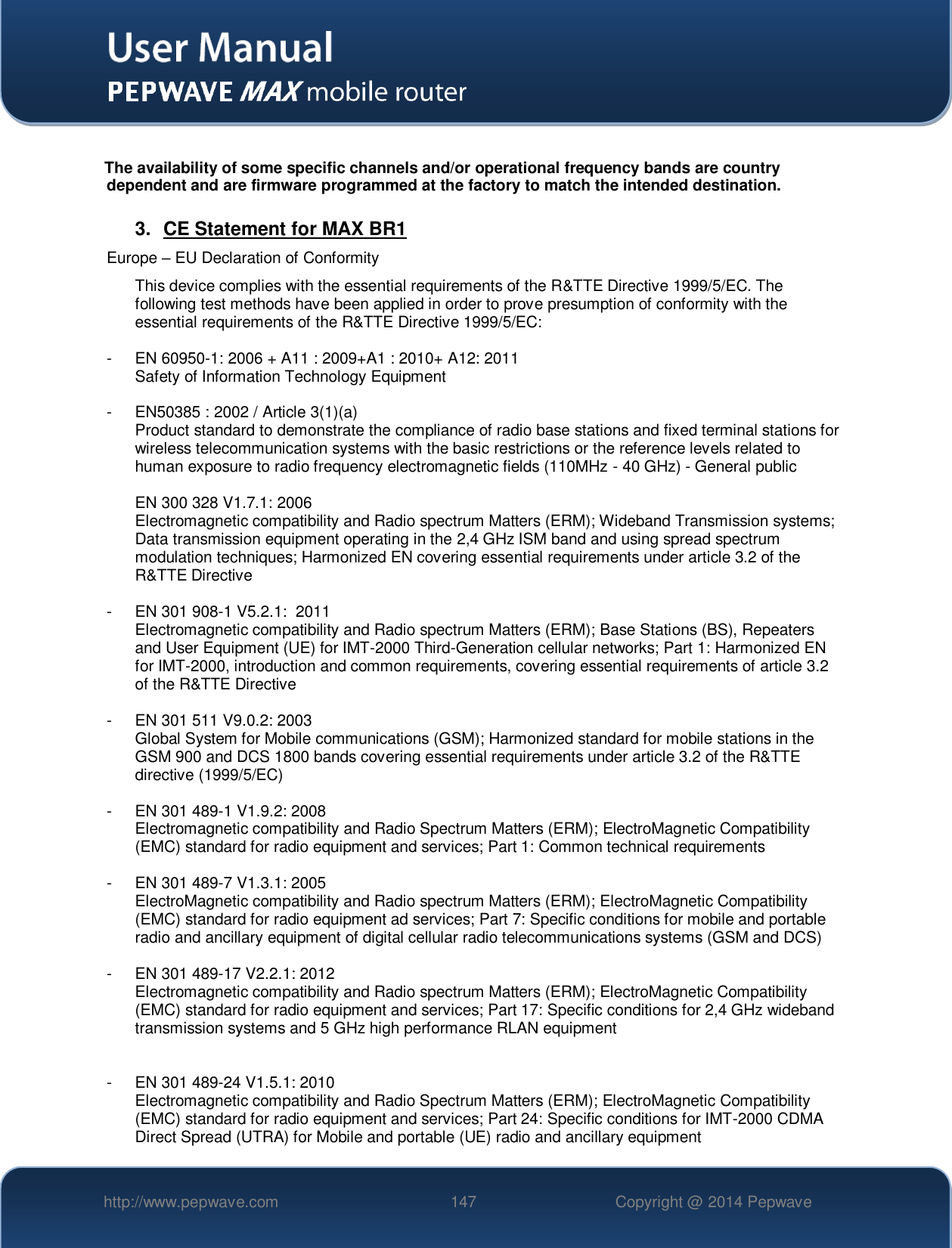   http://www.pepwave.com 147 Copyright @ 2014 Pepwave    The availability of some specific channels and/or operational frequency bands are country dependent and are firmware programmed at the factory to match the intended destination.  3.  CE Statement for MAX BR1 Europe – EU Declaration of Conformity This device complies with the essential requirements of the R&amp;TTE Directive 1999/5/EC. The following test methods have been applied in order to prove presumption of conformity with the essential requirements of the R&amp;TTE Directive 1999/5/EC:  -  EN 60950-1: 2006 + A11 : 2009+A1 : 2010+ A12: 2011 Safety of Information Technology Equipment  -  EN50385 : 2002 / Article 3(1)(a) Product standard to demonstrate the compliance of radio base stations and fixed terminal stations for wireless telecommunication systems with the basic restrictions or the reference levels related to human exposure to radio frequency electromagnetic fields (110MHz - 40 GHz) - General public   EN 300 328 V1.7.1: 2006 Electromagnetic compatibility and Radio spectrum Matters (ERM); Wideband Transmission systems; Data transmission equipment operating in the 2,4 GHz ISM band and using spread spectrum modulation techniques; Harmonized EN covering essential requirements under article 3.2 of the R&amp;TTE Directive  -  EN 301 908-1 V5.2.1:  2011 Electromagnetic compatibility and Radio spectrum Matters (ERM); Base Stations (BS), Repeaters and User Equipment (UE) for IMT-2000 Third-Generation cellular networks; Part 1: Harmonized EN for IMT-2000, introduction and common requirements, covering essential requirements of article 3.2 of the R&amp;TTE Directive  -  EN 301 511 V9.0.2: 2003 Global System for Mobile communications (GSM); Harmonized standard for mobile stations in the GSM 900 and DCS 1800 bands covering essential requirements under article 3.2 of the R&amp;TTE directive (1999/5/EC)  -  EN 301 489-1 V1.9.2: 2008 Electromagnetic compatibility and Radio Spectrum Matters (ERM); ElectroMagnetic Compatibility (EMC) standard for radio equipment and services; Part 1: Common technical requirements  -  EN 301 489-7 V1.3.1: 2005 ElectroMagnetic compatibility and Radio spectrum Matters (ERM); ElectroMagnetic Compatibility (EMC) standard for radio equipment ad services; Part 7: Specific conditions for mobile and portable radio and ancillary equipment of digital cellular radio telecommunications systems (GSM and DCS)  -  EN 301 489-17 V2.2.1: 2012 Electromagnetic compatibility and Radio spectrum Matters (ERM); ElectroMagnetic Compatibility (EMC) standard for radio equipment and services; Part 17: Specific conditions for 2,4 GHz wideband transmission systems and 5 GHz high performance RLAN equipment   -  EN 301 489-24 V1.5.1: 2010 Electromagnetic compatibility and Radio Spectrum Matters (ERM); ElectroMagnetic Compatibility (EMC) standard for radio equipment and services; Part 24: Specific conditions for IMT-2000 CDMA Direct Spread (UTRA) for Mobile and portable (UE) radio and ancillary equipment 