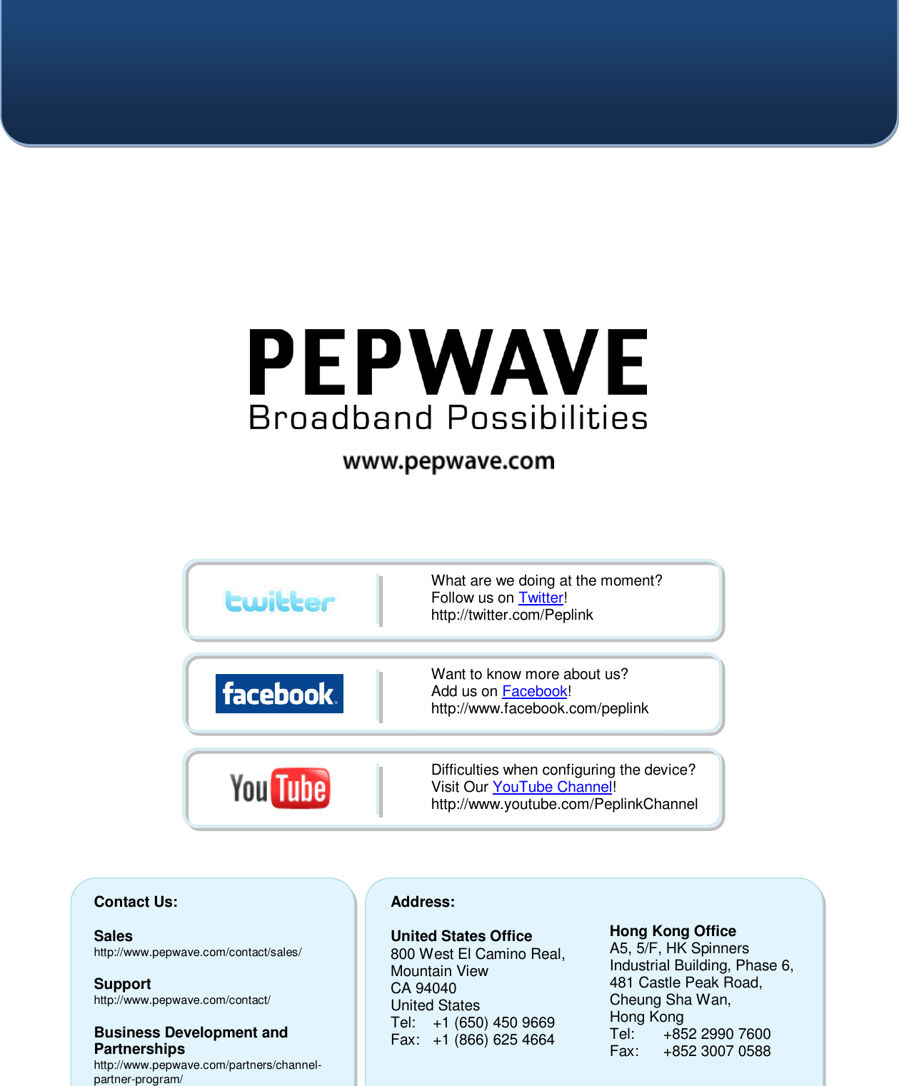    Contact Us:  Sales http://www.pepwave.com/contact/sales/  Support http://www.pepwave.com/contact/  Business Development and Partnerships http://www.pepwave.com/partners/channel-partner-program/ Address:  United States Office 800 West El Camino Real, Mountain View CA 94040 United States Tel:  +1 (650) 450 9669 Fax:  +1 (866) 625 4664   Hong Kong Office A5, 5/F, HK Spinners Industrial Building, Phase 6, 481 Castle Peak Road, Cheung Sha Wan,  Hong Kong Tel:  +852 2990 7600 Fax:  +852 3007 0588  What are we doing at the moment? Follow us on Twitter! http://twitter.com/Peplink Want to know more about us? Add us on Facebook! http://www.facebook.com/peplink Difficulties when configuring the device?  Visit Our YouTube Channel! http://www.youtube.com/PeplinkChannel  