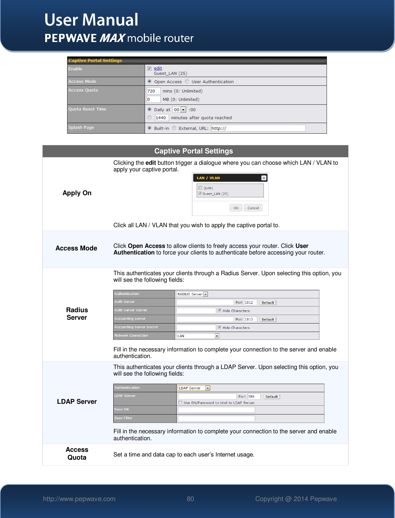   http://www.pepwave.com 80 Copyright @ 2014 Pepwave     Captive Portal Settings Apply On Clicking the edit button trigger a dialogue where you can choose which LAN / VLAN to apply your captive portal.   Click all LAN / VLAN that you wish to apply the captive portal to. Access Mode Click Open Access to allow clients to freely access your router. Click User Authentication to force your clients to authenticate before accessing your router. Radius Server This authenticates your clients through a Radius Server. Upon selecting this option, you will see the following fields:    Fill in the necessary information to complete your connection to the server and enable authentication. LDAP Server This authenticates your clients through a LDAP Server. Upon selecting this option, you will see the following fields:    Fill in the necessary information to complete your connection to the server and enable authentication. Access Quota Set a time and data cap to each user’s Internet usage. 