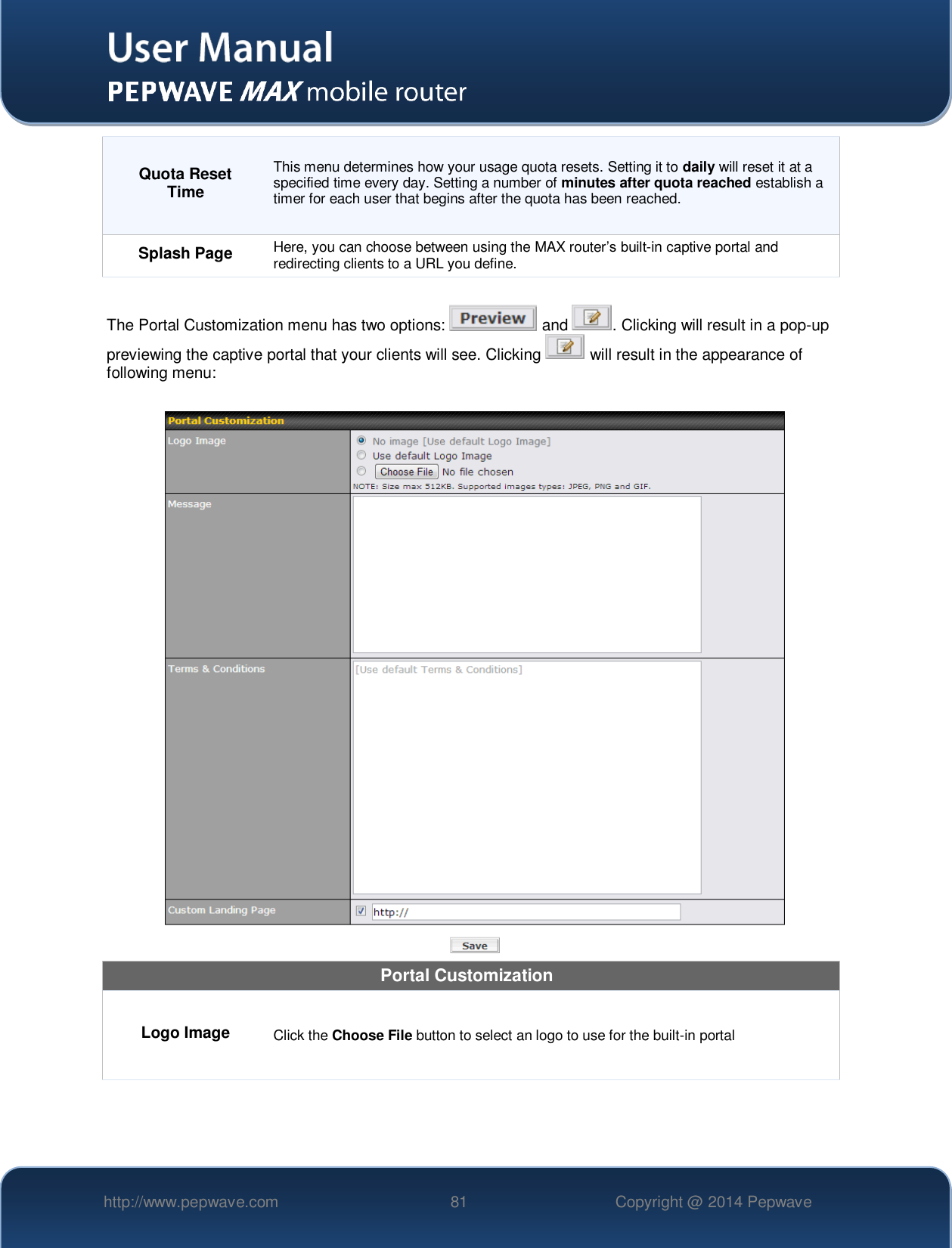   http://www.pepwave.com 81 Copyright @ 2014 Pepwave   Quota Reset Time This menu determines how your usage quota resets. Setting it to daily will reset it at a specified time every day. Setting a number of minutes after quota reached establish a timer for each user that begins after the quota has been reached. Splash Page Here, you can choose between using the MAX router’s built-in captive portal and redirecting clients to a URL you define.  The Portal Customization menu has two options:   and  . Clicking will result in a pop-up previewing the captive portal that your clients will see. Clicking   will result in the appearance of following menu:   Portal Customization Logo Image Click the Choose File button to select an logo to use for the built-in portal 