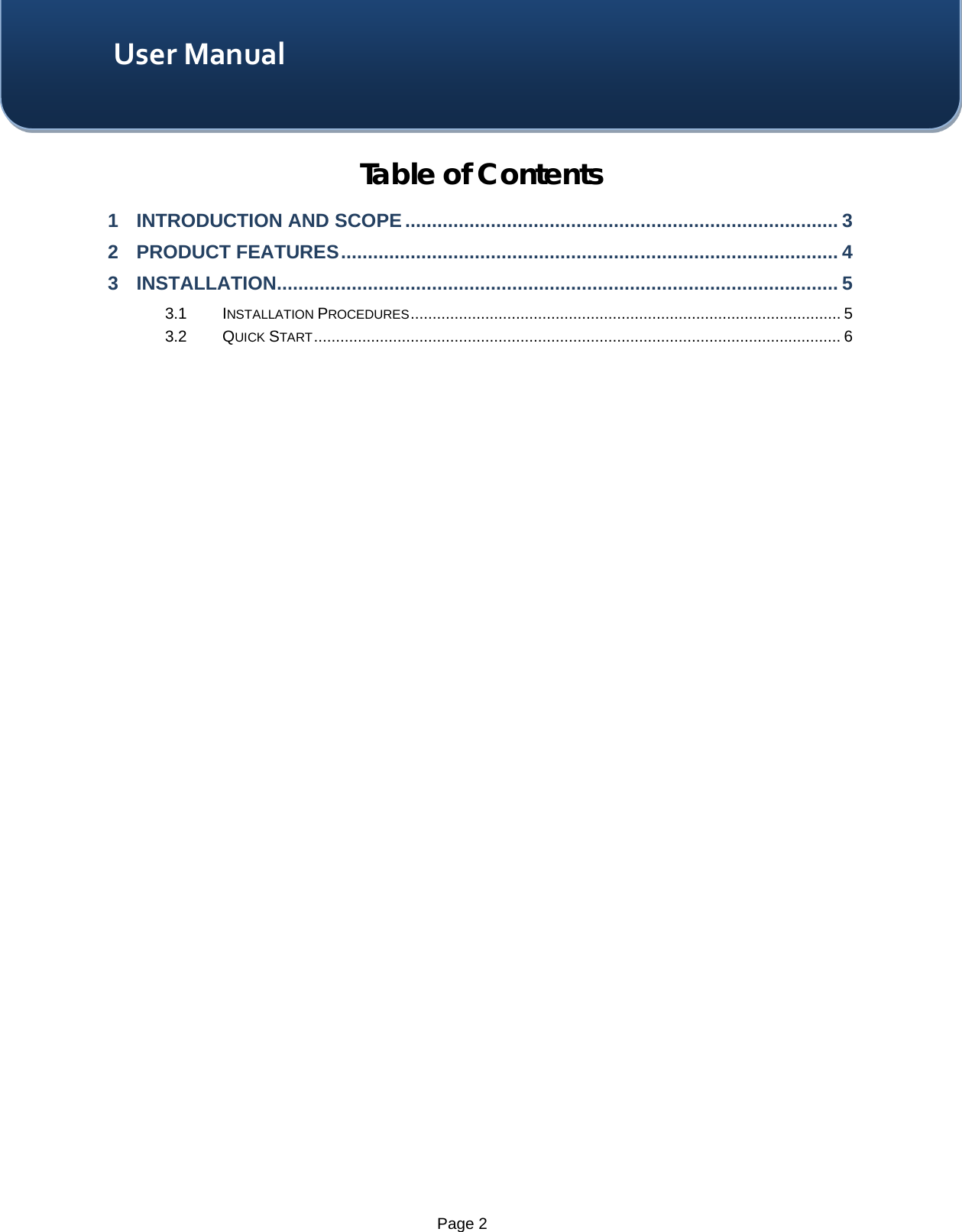    Page 2 User Manual Table of Contents 1 INTRODUCTION AND SCOPE ................................................................................. 3 2 PRODUCT FEATURES ............................................................................................. 4 3 INSTALLATION ......................................................................................................... 5 3.1 INSTALLATION PROCEDURES .................................................................................................. 5 3.2 QUICK START ........................................................................................................................ 6  