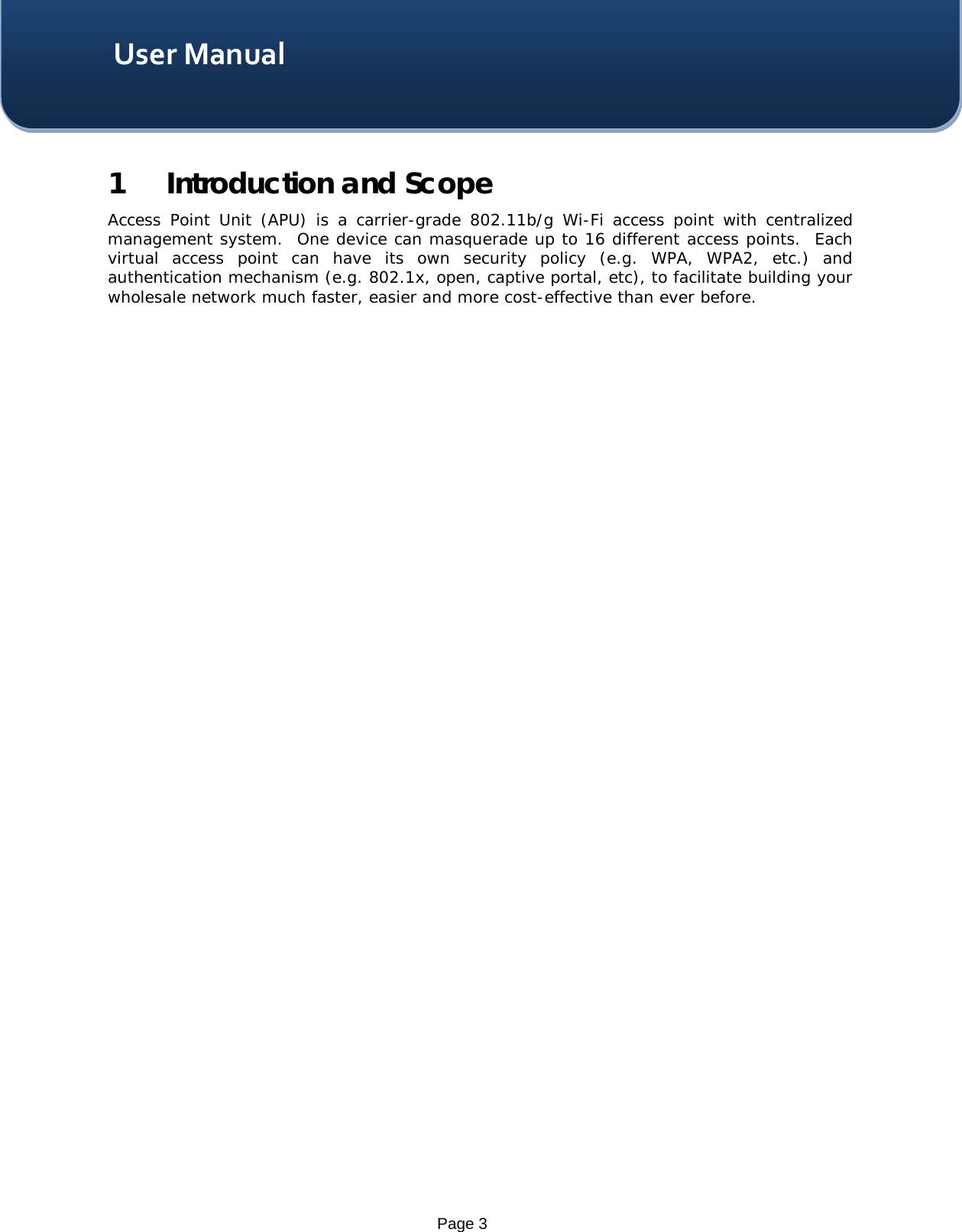    Page 3 User Manual 1 Introduction and Scope Access Point Unit (APU) is a carrier-grade 802.11b/g Wi-Fi access point with centralized management system.  One device can masquerade up to 16 different access points.  Each virtual access point can have its own security policy (e.g.  WPA, WPA2,  etc.) and authentication mechanism (e.g. 802.1x, open, captive portal, etc), to facilitate building your wholesale network much faster, easier and more cost-effective than ever before.    