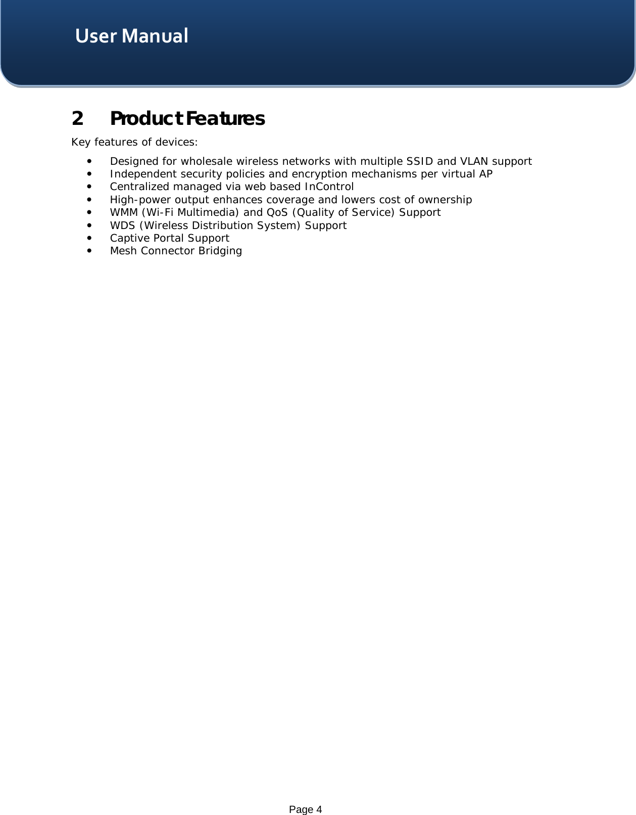    Page 4 User Manual 2 Product Features  Key features of devices:  Designed for wholesale wireless networks with multiple SSID and VLAN support  Independent security policies and encryption mechanisms per virtual AP  Centralized managed via web based InControl  High-power output enhances coverage and lowers cost of ownership  WMM (Wi-Fi Multimedia) and QoS (Quality of Service) Support  WDS (Wireless Distribution System) Support  Captive Portal Support  Mesh Connector Bridging    