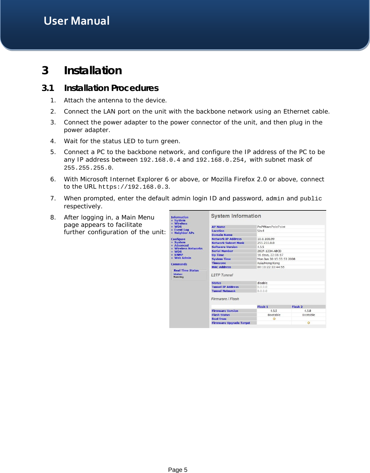    Page 5 User Manual 3 Installation 3.1 Installation Procedures 1. Attach the antenna to the device. 2. Connect the LAN port on the unit with the backbone network using an Ethernet cable. 3. Connect the power adapter to the power connector of the unit, and then plug in the power adapter. 4. Wait for the status LED to turn green. 5. Connect a PC to the backbone network, and configure the IP address of the PC to be any IP address between 192.168.0.4 and 192.168.0.254, with subnet mask of 255.255.255.0. 6. With Microsoft Internet Explorer 6 or above, or Mozilla Firefox 2.0 or above, connect to the URL https://192.168.0.3. 7. When prompted, enter the default admin login ID and password, admin and public respectively. 8. After logging in, a Main Menu page appears to facilitate further configuration of the unit:    