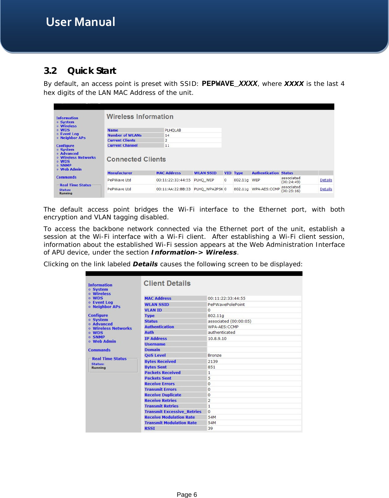    Page 6 User Manual 3.2 Quick Start By default, an access point is preset with SSID: PEPWAVE_XXXX, where XXXX is the last 4 hex digits of the LAN MAC Address of the unit.    The default  access point bridges the  Wi-Fi  interface to  the Ethernet port, with both encryption and VLAN tagging disabled.   To access the backbone network connected via the Ethernet port of the unit, establish a session at the Wi-Fi interface with a Wi-Fi client.  After establishing a Wi-Fi client session, information about the established Wi-Fi session appears at the Web Administration Interface of APU device, under the section Information-&gt; Wireless. Clicking on the link labeled Details causes the following screen to be displayed:      