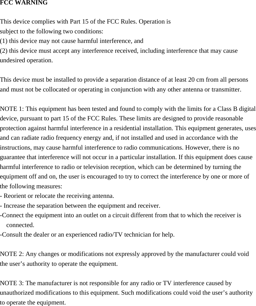 FCC WARNING  This device complies with Part 15 of the FCC Rules. Operation is subject to the following two conditions: (1) this device may not cause harmful interference, and (2) this device must accept any interference received, including interference that may cause undesired operation.  This device must be installed to provide a separation distance of at least 20 cm from all persons and must not be collocated or operating in conjunction with any other antenna or transmitter.  NOTE 1: This equipment has been tested and found to comply with the limits for a Class B digital device, pursuant to part 15 of the FCC Rules. These limits are designed to provide reasonable protection against harmful interference in a residential installation. This equipment generates, uses and can radiate radio frequency energy and, if not installed and used in accordance with the instructions, may cause harmful interference to radio communications. However, there is no guarantee that interference will not occur in a particular installation. If this equipment does cause harmful interference to radio or television reception, which can be determined by turning the equipment off and on, the user is encouraged to try to correct the interference by one or more of the following measures: - Reorient or relocate the receiving antenna. - Increase the separation between the equipment and receiver. -Connect the equipment into an outlet on a circuit different from that to which the receiver is connected. -Consult the dealer or an experienced radio/TV technician for help.  NOTE 2: Any changes or modifications not expressly approved by the manufacturer could void the user’s authority to operate the equipment.  NOTE 3: The manufacturer is not responsible for any radio or TV interference caused by unauthorized modifications to this equipment. Such modifications could void the user’s authority to operate the equipment.     
