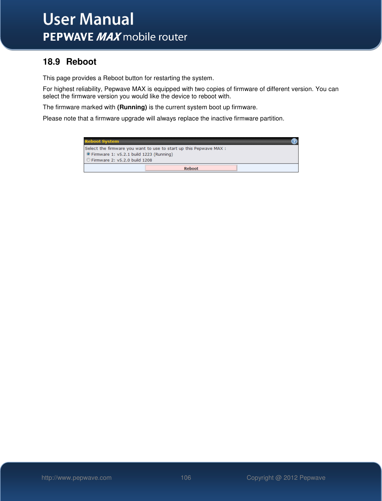   http://www.pepwave.com 106 Copyright @ 2012 Pepwave   18.9  Reboot This page provides a Reboot button for restarting the system. For highest reliability, Pepwave MAX is equipped with two copies of firmware of different version. You can select the firmware version you would like the device to reboot with. The firmware marked with (Running) is the current system boot up firmware.  Please note that a firmware upgrade will always replace the inactive firmware partition.     