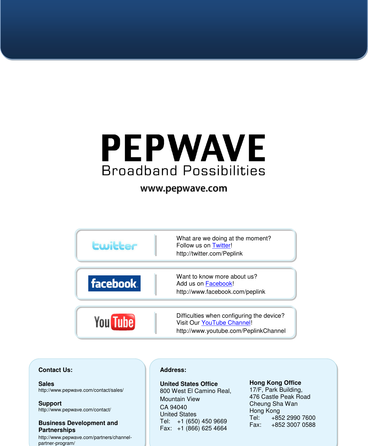    Contact Us:  Sales http://www.pepwave.com/contact/sales/  Support http://www.pepwave.com/contact/  Business Development and Partnerships http://www.pepwave.com/partners/channel-partner-program/ Address:  United States Office 800 West El Camino Real, Mountain View CA 94040 United States Tel:  +1 (650) 450 9669 Fax:  +1 (866) 625 4664   Hong Kong Office 17/F, Park Building, 476 Castle Peak Road Cheung Sha Wan Hong Kong Tel:  +852 2990 7600 Fax:  +852 3007 0588  What are we doing at the moment? Follow us on Twitter! http://twitter.com/Peplink Want to know more about us? Add us on Facebook! http://www.facebook.com/peplink Difficulties when configuring the device?  Visit Our YouTube Channel! http://www.youtube.com/PeplinkChannel  
