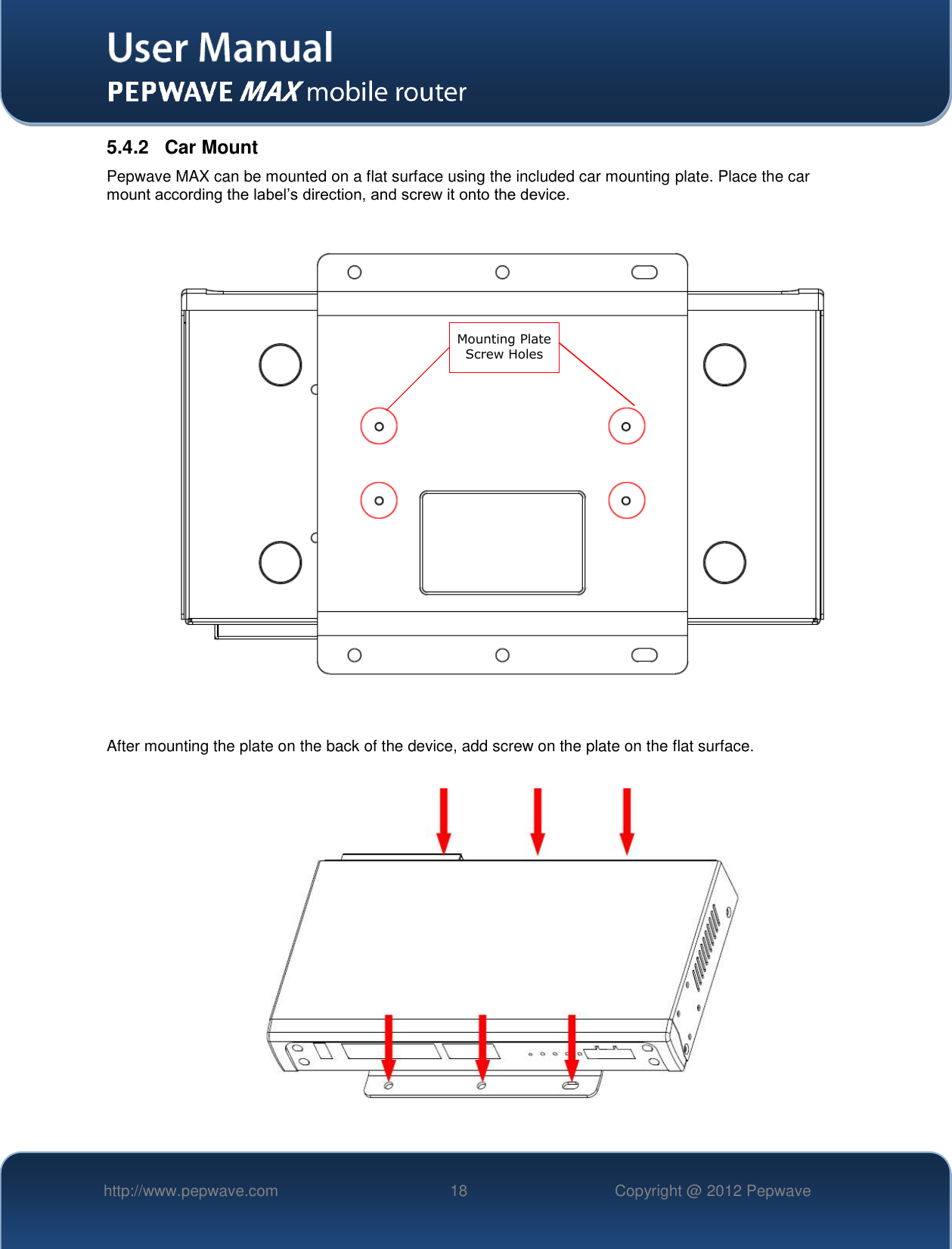   http://www.pepwave.com 18 Copyright @ 2012 Pepwave   5.4.2  Car Mount Pepwave MAX can be mounted on a flat surface using the included car mounting plate. Place the car mount according the label’s direction, and screw it onto the device.                    After mounting the plate on the back of the device, add screw on the plate on the flat surface.        Mounting Plate Screw Holes   