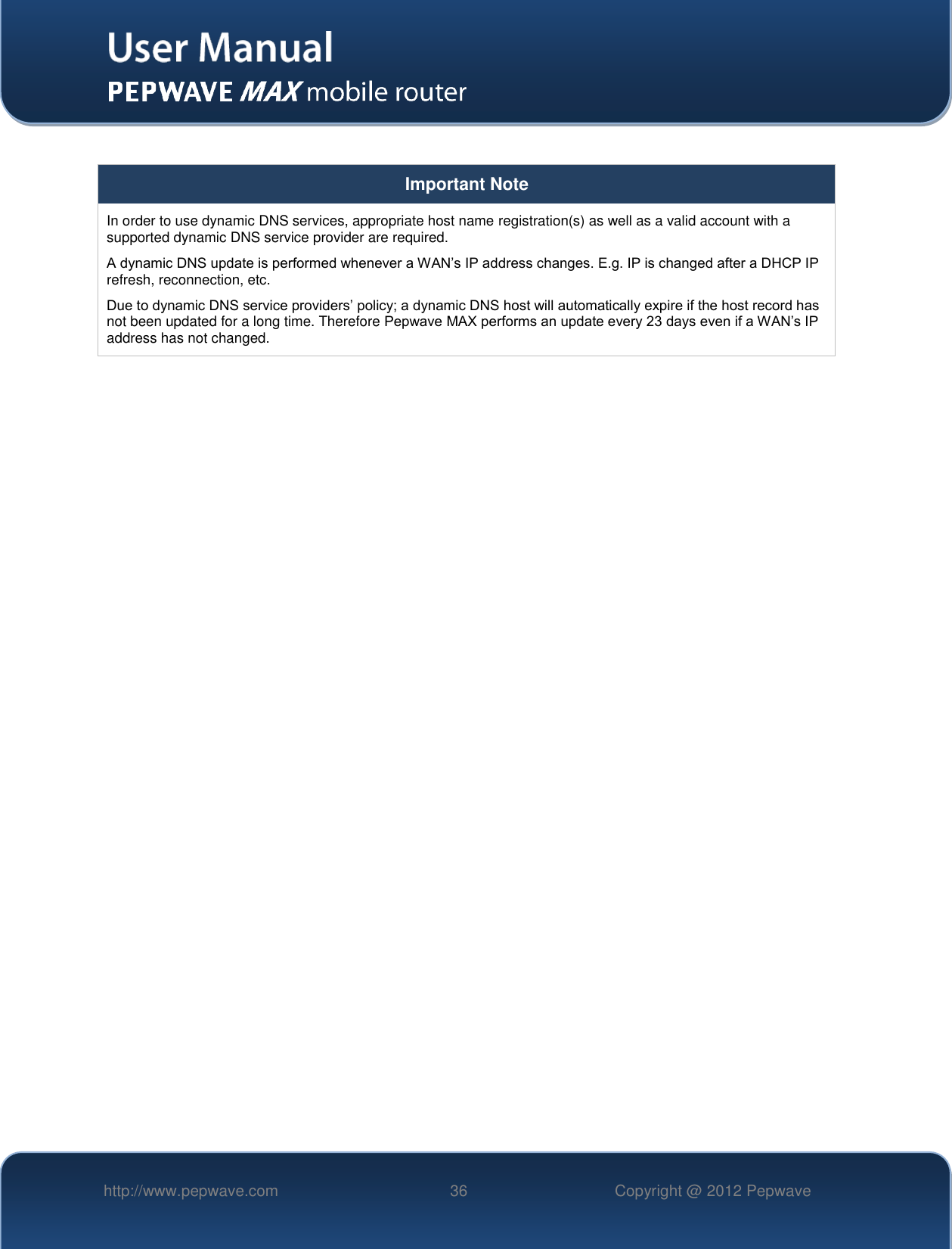   http://www.pepwave.com 36 Copyright @ 2012 Pepwave    Important Note In order to use dynamic DNS services, appropriate host name registration(s) as well as a valid account with a supported dynamic DNS service provider are required. A dynamic DNS update is performed whenever a WAN’s IP address changes. E.g. IP is changed after a DHCP IP refresh, reconnection, etc. Due to dynamic DNS service providers’ policy; a dynamic DNS host will automatically expire if the host record has not been updated for a long time. Therefore Pepwave MAX performs an update every 23 days even if a WAN’s IP address has not changed.    