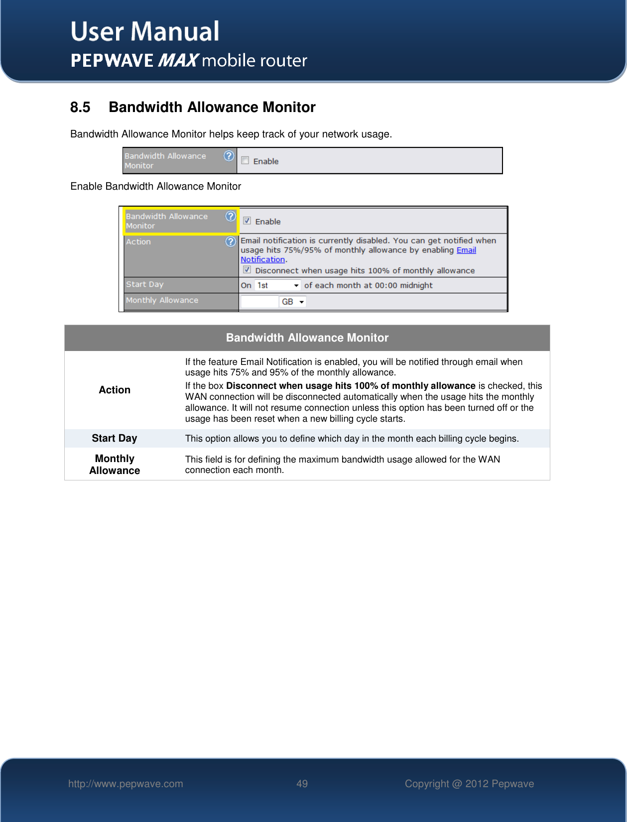   http://www.pepwave.com 49 Copyright @ 2012 Pepwave   8.5  Bandwidth Allowance Monitor Bandwidth Allowance Monitor helps keep track of your network usage.  Enable Bandwidth Allowance Monitor   Bandwidth Allowance Monitor Action If the feature Email Notification is enabled, you will be notified through email when usage hits 75% and 95% of the monthly allowance. If the box Disconnect when usage hits 100% of monthly allowance is checked, this WAN connection will be disconnected automatically when the usage hits the monthly allowance. It will not resume connection unless this option has been turned off or the usage has been reset when a new billing cycle starts. Start Day This option allows you to define which day in the month each billing cycle begins.  Monthly Allowance This field is for defining the maximum bandwidth usage allowed for the WAN connection each month. 