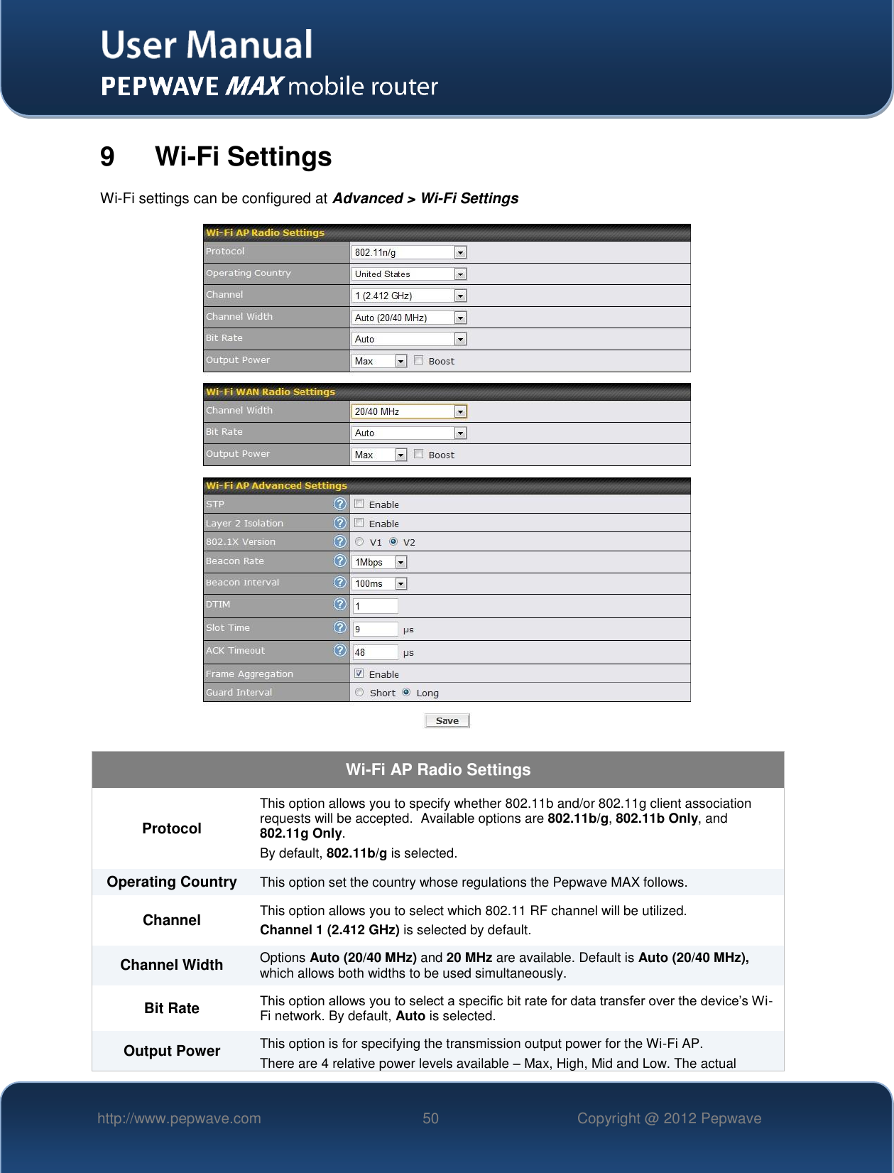  http://www.pepwave.com 50 Copyright @ 2012 Pepwave   9  Wi-Fi Settings Wi-Fi settings can be configured at Advanced &gt; Wi-Fi Settings  Wi-Fi AP Radio Settings Protocol This option allows you to specify whether 802.11b and/or 802.11g client association requests will be accepted.  Available options are 802.11b/g, 802.11b Only, and 802.11g Only.  By default, 802.11b/g is selected.  Operating Country This option set the country whose regulations the Pepwave MAX follows.  Channel This option allows you to select which 802.11 RF channel will be utilized. Channel 1 (2.412 GHz) is selected by default.  Channel Width Options Auto (20/40 MHz) and 20 MHz are available. Default is Auto (20/40 MHz), which allows both widths to be used simultaneously.  Bit Rate This option allows you to select a specific bit rate for data transfer over the device’s Wi-Fi network. By default, Auto is selected. Output Power This option is for specifying the transmission output power for the Wi-Fi AP. There are 4 relative power levels available – Max, High, Mid and Low. The actual 