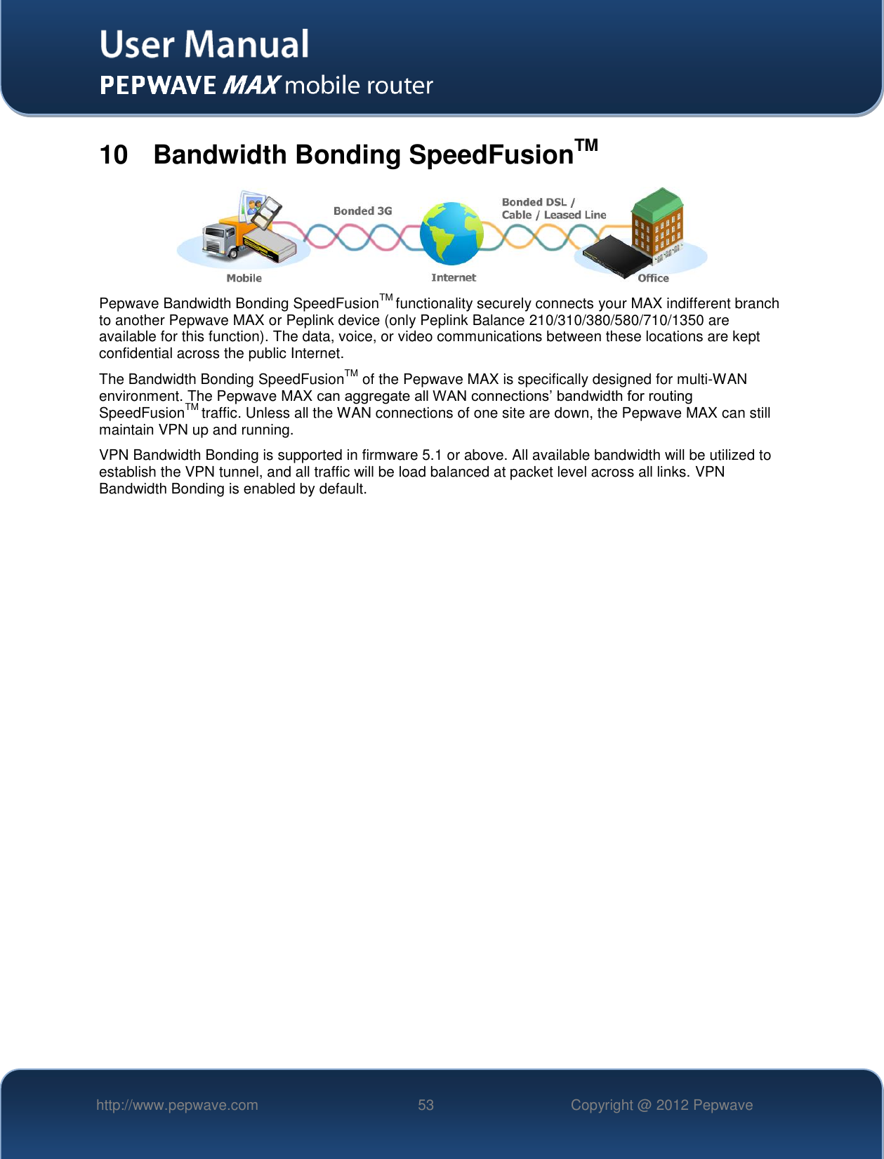   http://www.pepwave.com 53 Copyright @ 2012 Pepwave   10  Bandwidth Bonding SpeedFusionTM  Pepwave Bandwidth Bonding SpeedFusionTM functionality securely connects your MAX indifferent branch to another Pepwave MAX or Peplink device (only Peplink Balance 210/310/380/580/710/1350 are available for this function). The data, voice, or video communications between these locations are kept confidential across the public Internet. The Bandwidth Bonding SpeedFusionTM of the Pepwave MAX is specifically designed for multi-WAN environment. The Pepwave MAX can aggregate all WAN connections’ bandwidth for routing SpeedFusionTM traffic. Unless all the WAN connections of one site are down, the Pepwave MAX can still maintain VPN up and running. VPN Bandwidth Bonding is supported in firmware 5.1 or above. All available bandwidth will be utilized to establish the VPN tunnel, and all traffic will be load balanced at packet level across all links. VPN Bandwidth Bonding is enabled by default.      