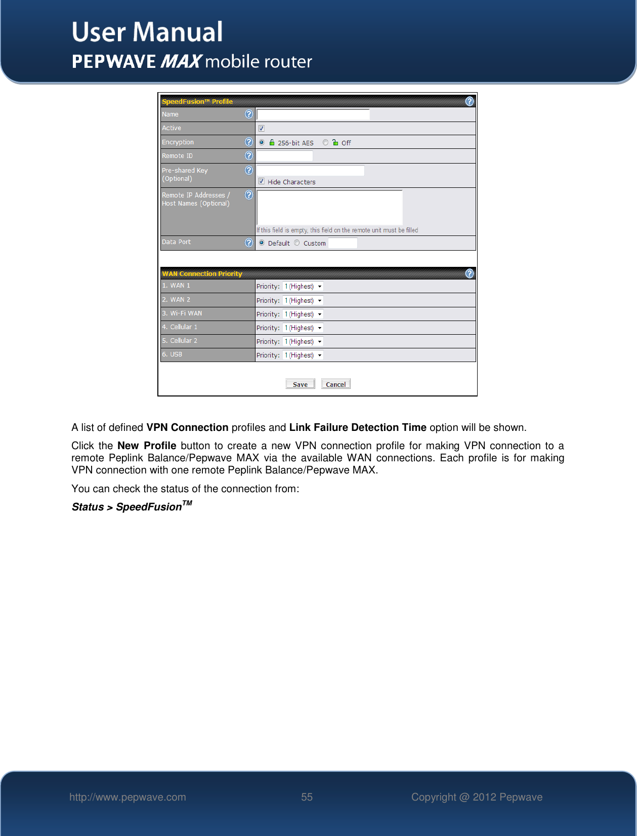   http://www.pepwave.com 55 Copyright @ 2012 Pepwave     A list of defined VPN Connection profiles and Link Failure Detection Time option will be shown.   Click the New  Profile button to create a new VPN connection profile for making VPN connection to a remote  Peplink  Balance/Pepwave  MAX  via the available WAN  connections. Each profile is  for making VPN connection with one remote Peplink Balance/Pepwave MAX.   You can check the status of the connection from: Status &gt; SpeedFusionTM 