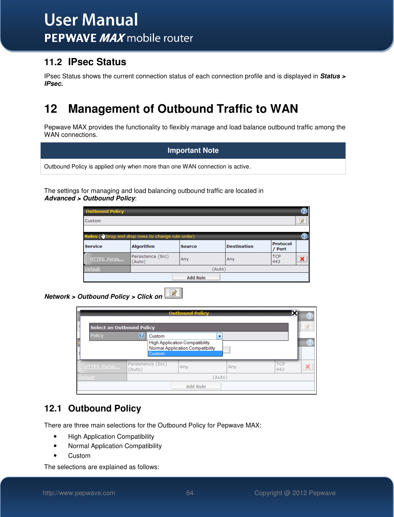   http://www.pepwave.com 64 Copyright @ 2012 Pepwave   11.2  IPsec Status IPsec Status shows the current connection status of each connection profile and is displayed in Status &gt; IPsec.  12  Management of Outbound Traffic to WAN Pepwave MAX provides the functionality to flexibly manage and load balance outbound traffic among the WAN connections.  Important Note Outbound Policy is applied only when more than one WAN connection is active.  The settings for managing and load balancing outbound traffic are located in  Advanced &gt; Outbound Policy:  Network &gt; Outbound Policy &gt; Click on    12.1  Outbound Policy There are three main selections for the Outbound Policy for Pepwave MAX:   High Application Compatibility   Normal Application Compatibility   Custom  The selections are explained as follows: 