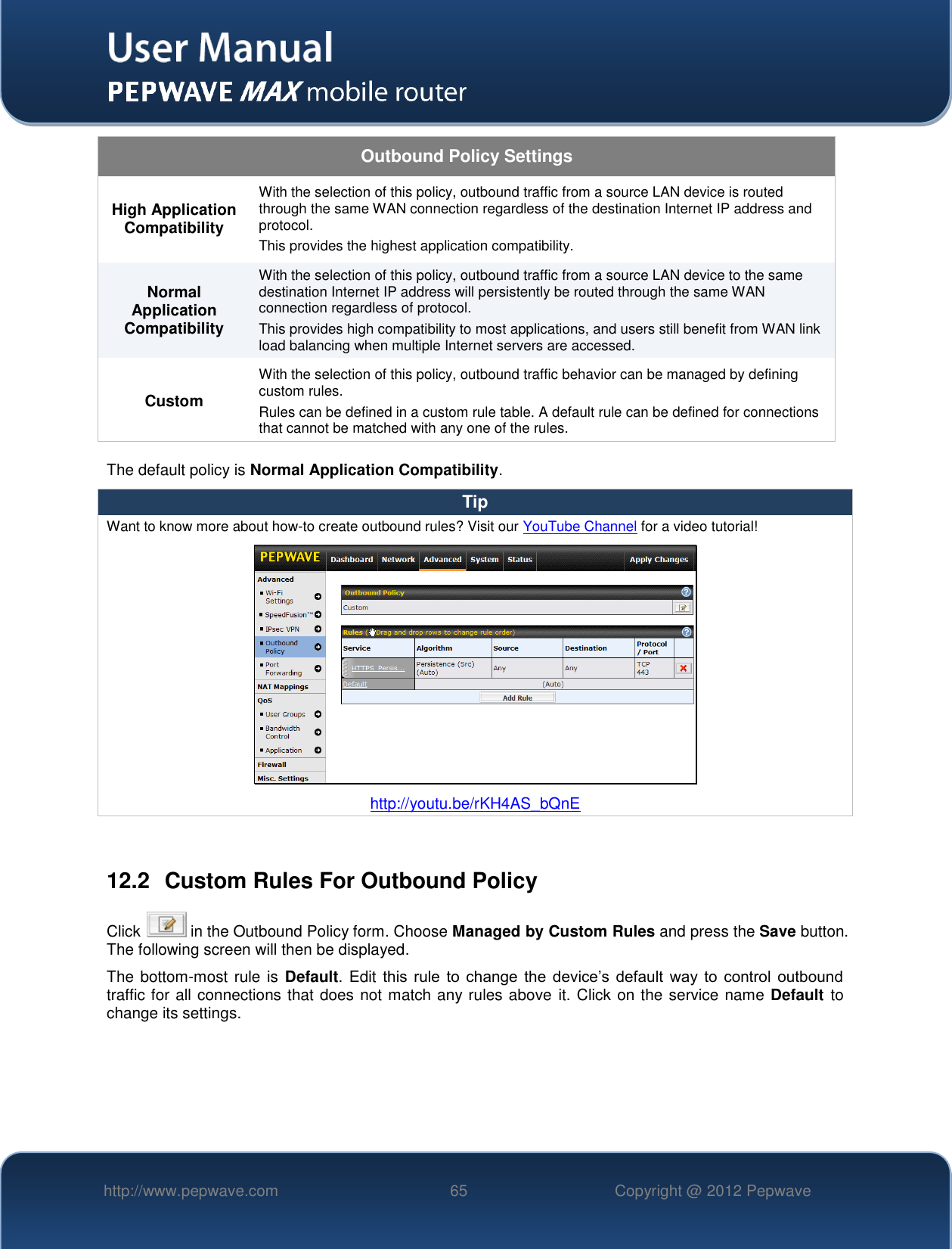   http://www.pepwave.com 65 Copyright @ 2012 Pepwave   Outbound Policy Settings High Application Compatibility With the selection of this policy, outbound traffic from a source LAN device is routed through the same WAN connection regardless of the destination Internet IP address and protocol.  This provides the highest application compatibility. Normal Application Compatibility With the selection of this policy, outbound traffic from a source LAN device to the same destination Internet IP address will persistently be routed through the same WAN connection regardless of protocol.  This provides high compatibility to most applications, and users still benefit from WAN link load balancing when multiple Internet servers are accessed. Custom With the selection of this policy, outbound traffic behavior can be managed by defining custom rules.   Rules can be defined in a custom rule table. A default rule can be defined for connections that cannot be matched with any one of the rules. The default policy is Normal Application Compatibility. Tip Want to know more about how-to create outbound rules? Visit our YouTube Channel for a video tutorial!  http://youtu.be/rKH4AS_bQnE  12.2  Custom Rules For Outbound Policy Click   in the Outbound Policy form. Choose Managed by Custom Rules and press the Save button.  The following screen will then be displayed.   The bottom-most rule is Default. Edit this  rule  to  change  the  device’s  default  way  to  control  outbound traffic for all connections that does not match any rules above it. Click on the service name Default  to change its settings.  