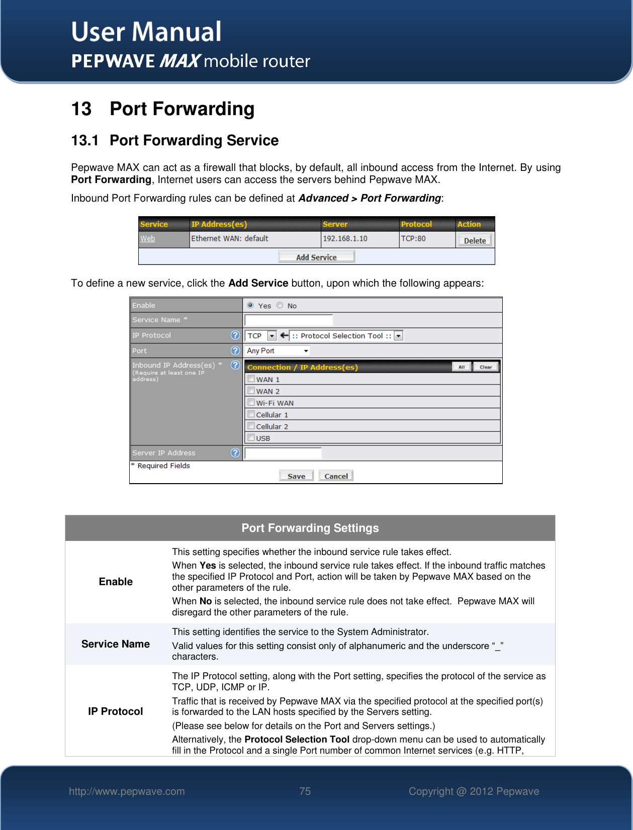   http://www.pepwave.com 75 Copyright @ 2012 Pepwave   13  Port Forwarding 13.1  Port Forwarding Service Pepwave MAX can act as a firewall that blocks, by default, all inbound access from the Internet. By using Port Forwarding, Internet users can access the servers behind Pepwave MAX. Inbound Port Forwarding rules can be defined at Advanced &gt; Port Forwarding:  To define a new service, click the Add Service button, upon which the following appears:    Port Forwarding Settings Enable This setting specifies whether the inbound service rule takes effect. When Yes is selected, the inbound service rule takes effect. If the inbound traffic matches the specified IP Protocol and Port, action will be taken by Pepwave MAX based on the other parameters of the rule. When No is selected, the inbound service rule does not take effect.  Pepwave MAX will disregard the other parameters of the rule. Service Name This setting identifies the service to the System Administrator. Valid values for this setting consist only of alphanumeric and the underscore “_” characters. IP Protocol The IP Protocol setting, along with the Port setting, specifies the protocol of the service as TCP, UDP, ICMP or IP. Traffic that is received by Pepwave MAX via the specified protocol at the specified port(s) is forwarded to the LAN hosts specified by the Servers setting.   (Please see below for details on the Port and Servers settings.) Alternatively, the Protocol Selection Tool drop-down menu can be used to automatically fill in the Protocol and a single Port number of common Internet services (e.g. HTTP, 
