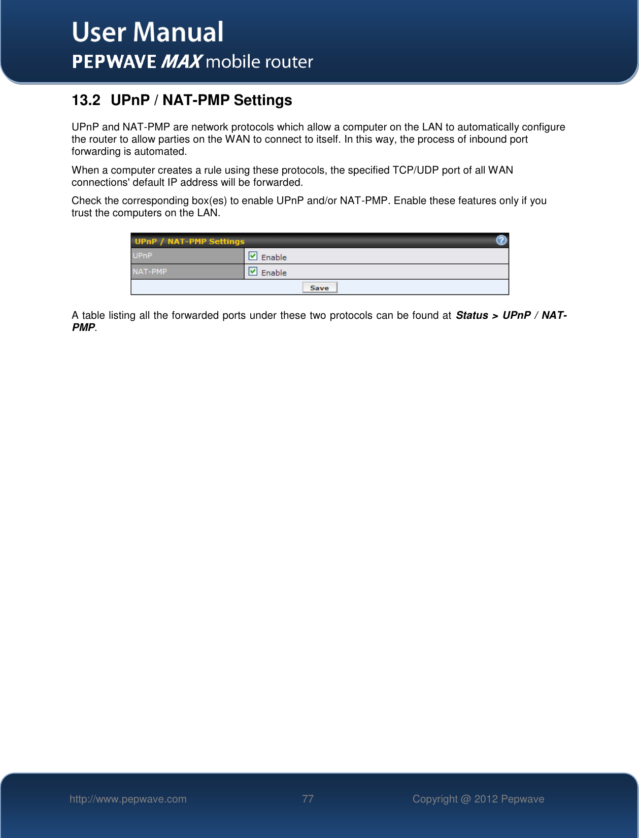   http://www.pepwave.com 77 Copyright @ 2012 Pepwave   13.2  UPnP / NAT-PMP Settings UPnP and NAT-PMP are network protocols which allow a computer on the LAN to automatically configure the router to allow parties on the WAN to connect to itself. In this way, the process of inbound port forwarding is automated.  When a computer creates a rule using these protocols, the specified TCP/UDP port of all WAN connections&apos; default IP address will be forwarded. Check the corresponding box(es) to enable UPnP and/or NAT-PMP. Enable these features only if you trust the computers on the LAN.  A table listing all the forwarded ports under these two protocols can be found at Status &gt; UPnP / NAT-PMP. 