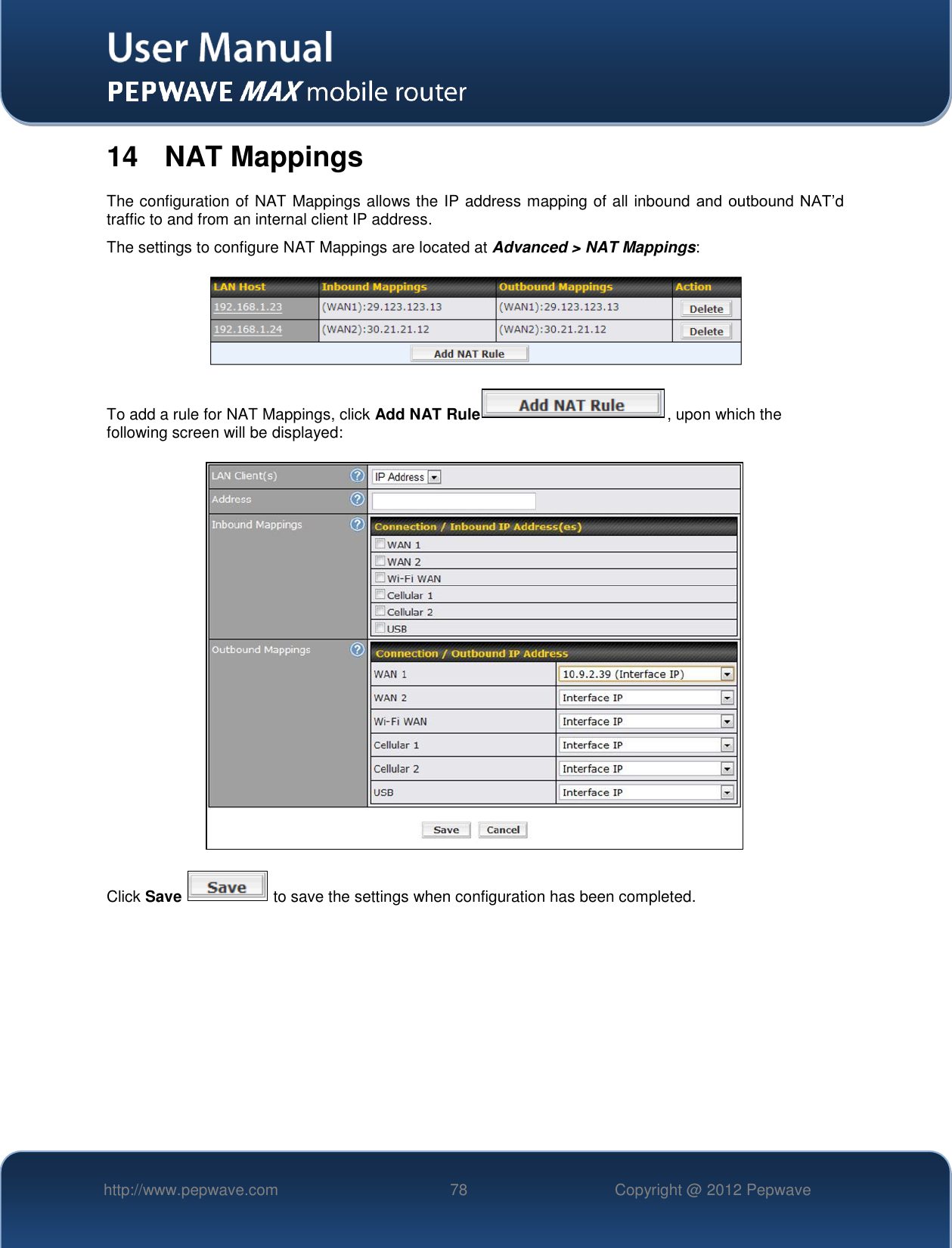   http://www.pepwave.com 78 Copyright @ 2012 Pepwave   14  NAT Mappings The configuration of NAT Mappings allows the IP address mapping of all inbound and outbound NAT’d traffic to and from an internal client IP address.   The settings to configure NAT Mappings are located at Advanced &gt; NAT Mappings:  To add a rule for NAT Mappings, click Add NAT Rule , upon which the following screen will be displayed:  Click Save   to save the settings when configuration has been completed.         