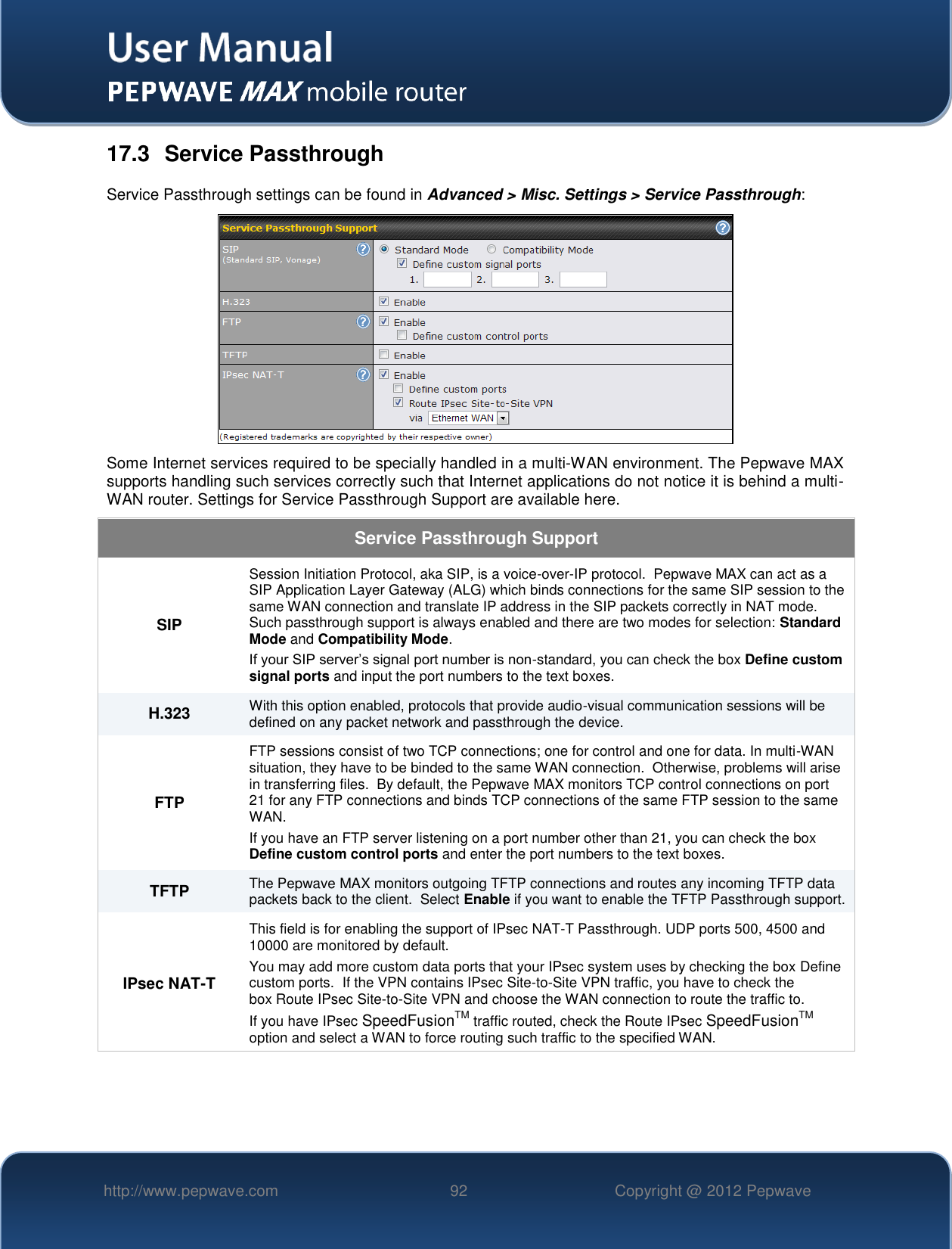   http://www.pepwave.com 92 Copyright @ 2012 Pepwave   17.3  Service Passthrough Service Passthrough settings can be found in Advanced &gt; Misc. Settings &gt; Service Passthrough:  Some Internet services required to be specially handled in a multi-WAN environment. The Pepwave MAX supports handling such services correctly such that Internet applications do not notice it is behind a multi-WAN router. Settings for Service Passthrough Support are available here. Service Passthrough Support SIP Session Initiation Protocol, aka SIP, is a voice-over-IP protocol.  Pepwave MAX can act as a SIP Application Layer Gateway (ALG) which binds connections for the same SIP session to the same WAN connection and translate IP address in the SIP packets correctly in NAT mode.  Such passthrough support is always enabled and there are two modes for selection: Standard Mode and Compatibility Mode. If your SIP server’s signal port number is non-standard, you can check the box Define custom signal ports and input the port numbers to the text boxes. H.323 With this option enabled, protocols that provide audio-visual communication sessions will be defined on any packet network and passthrough the device. FTP FTP sessions consist of two TCP connections; one for control and one for data. In multi-WAN situation, they have to be binded to the same WAN connection.  Otherwise, problems will arise in transferring files.  By default, the Pepwave MAX monitors TCP control connections on port 21 for any FTP connections and binds TCP connections of the same FTP session to the same WAN.  If you have an FTP server listening on a port number other than 21, you can check the box Define custom control ports and enter the port numbers to the text boxes. TFTP The Pepwave MAX monitors outgoing TFTP connections and routes any incoming TFTP data packets back to the client.  Select Enable if you want to enable the TFTP Passthrough support. IPsec NAT-T This field is for enabling the support of IPsec NAT-T Passthrough. UDP ports 500, 4500 and 10000 are monitored by default.  You may add more custom data ports that your IPsec system uses by checking the box Define custom ports.  If the VPN contains IPsec Site-to-Site VPN traffic, you have to check the box Route IPsec Site-to-Site VPN and choose the WAN connection to route the traffic to. If you have IPsec SpeedFusionTM traffic routed, check the Route IPsec SpeedFusionTM option and select a WAN to force routing such traffic to the specified WAN. 