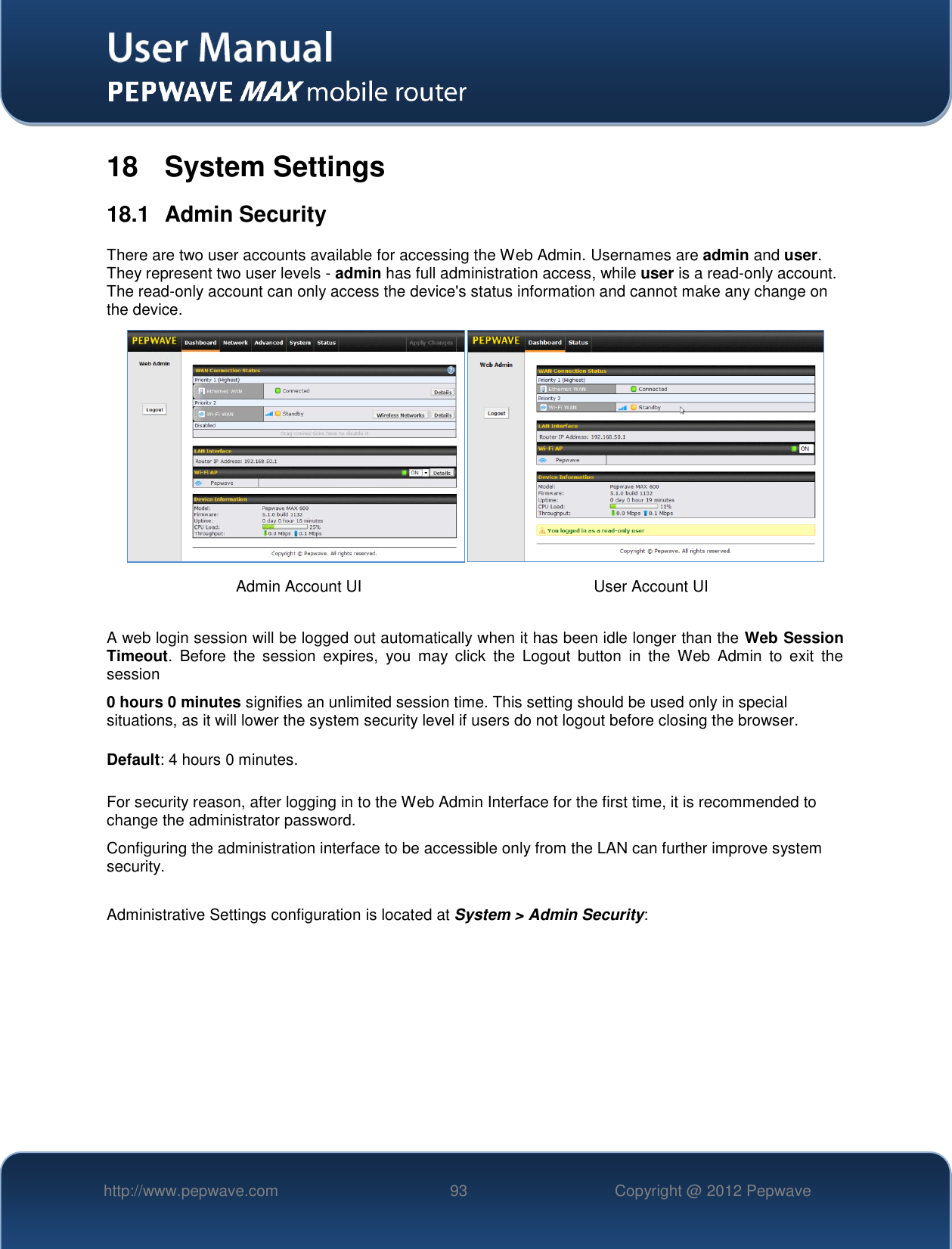   http://www.pepwave.com 93 Copyright @ 2012 Pepwave   18  System Settings 18.1  Admin Security There are two user accounts available for accessing the Web Admin. Usernames are admin and user. They represent two user levels - admin has full administration access, while user is a read-only account. The read-only account can only access the device&apos;s status information and cannot make any change on the device.    A web login session will be logged out automatically when it has been idle longer than the Web Session Timeout.  Before  the  session  expires,  you  may  click  the  Logout  button  in  the  Web  Admin  to  exit  the session 0 hours 0 minutes signifies an unlimited session time. This setting should be used only in special situations, as it will lower the system security level if users do not logout before closing the browser.  Default: 4 hours 0 minutes.  For security reason, after logging in to the Web Admin Interface for the first time, it is recommended to change the administrator password.   Configuring the administration interface to be accessible only from the LAN can further improve system security.  Administrative Settings configuration is located at System &gt; Admin Security:  Admin Account UI User Account UI 