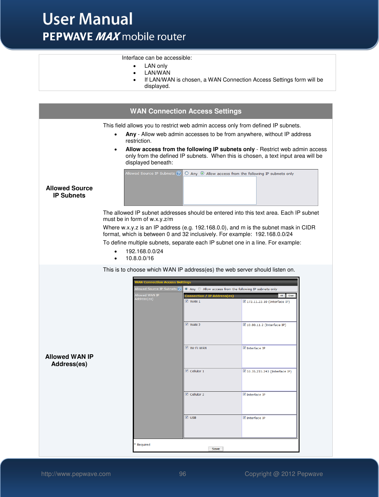   http://www.pepwave.com 96 Copyright @ 2012 Pepwave   Interface can be accessible:   LAN only    LAN/WAN   If LAN/WAN is chosen, a WAN Connection Access Settings form will be displayed.  WAN Connection Access Settings Allowed Source IP Subnets This field allows you to restrict web admin access only from defined IP subnets.  Any - Allow web admin accesses to be from anywhere, without IP address restriction.  Allow access from the following IP subnets only - Restrict web admin access only from the defined IP subnets.  When this is chosen, a text input area will be displayed beneath:  The allowed IP subnet addresses should be entered into this text area. Each IP subnet must be in form of w.x.y.z/m Where w.x.y.z is an IP address (e.g. 192.168.0.0), and m is the subnet mask in CIDR format, which is between 0 and 32 inclusively. For example:  192.168.0.0/24 To define multiple subnets, separate each IP subnet one in a line. For example:   192.168.0.0/24   10.8.0.0/16 Allowed WAN IP Address(es) This is to choose which WAN IP address(es) the web server should listen on.   