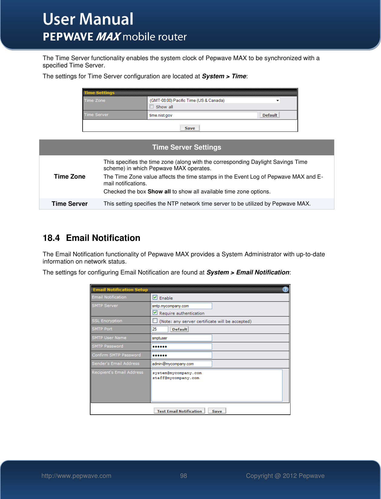   http://www.pepwave.com 98 Copyright @ 2012 Pepwave   The Time Server functionality enables the system clock of Pepwave MAX to be synchronized with a specified Time Server. The settings for Time Server configuration are located at System &gt; Time:  Time Server Settings Time Zone This specifies the time zone (along with the corresponding Daylight Savings Time scheme) in which Pepwave MAX operates. The Time Zone value affects the time stamps in the Event Log of Pepwave MAX and E-mail notifications.  Checked the box Show all to show all available time zone options. Time Server This setting specifies the NTP network time server to be utilized by Pepwave MAX.  18.4  Email Notification The Email Notification functionality of Pepwave MAX provides a System Administrator with up-to-date information on network status.   The settings for configuring Email Notification are found at System &gt; Email Notification:    
