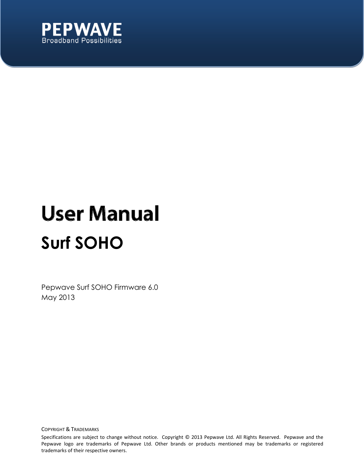  COPYRIGHT&amp;TRADEMARKSSpecificationsaresubjecttochangewithoutnotice.Copyright©2013PepwaveLtd.AllRightsReserved.PepwaveandthePepwavelogoaretrademarksofPepwaveLtd.Otherbrandsorproductsmentionedmaybetrademarksorregisteredtrademarksoftheirrespectiveowners.    Surf SOHO   Pepwave Surf SOHO Firmware 6.0 May 2013