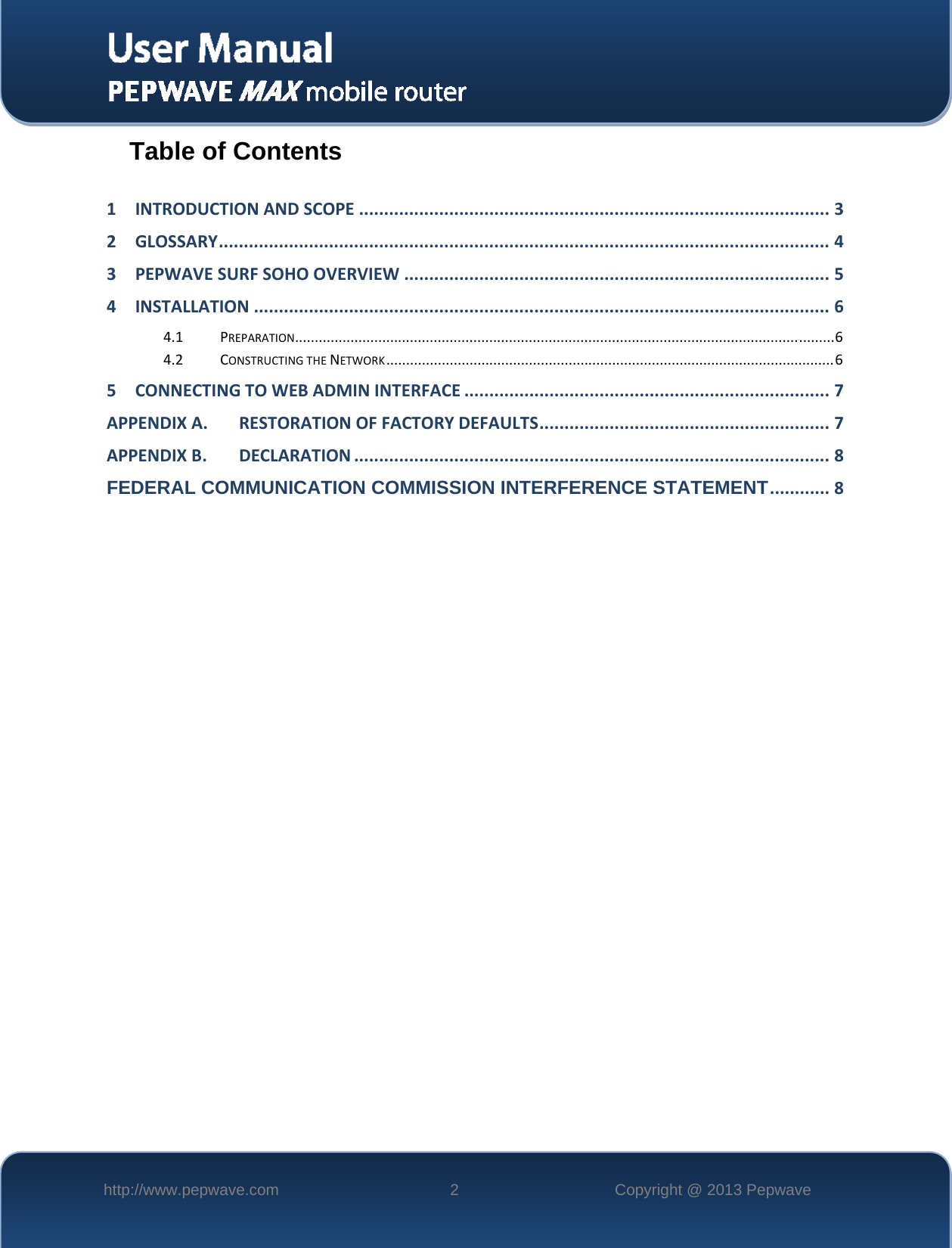   http://www.pepwave.com  2  Copyright @ 2013 Pepwave   Table of Contents  1INTRODUCTIONANDSCOPE..............................................................................................32GLOSSARY..........................................................................................................................43PEPWAVESURFSOHOOVERVIEW.....................................................................................54INSTALLATION...................................................................................................................64.1PREPARATION........................................................................................................................................64.2CONSTRUCTINGTHENETWORK.................................................................................................................65CONNECTINGTOWEBADMININTERFACE.........................................................................7APPENDIXA.RESTORATIONOFFACTORYDEFAULTS..........................................................7APPENDIXB.DECLARATION...............................................................................................8FEDERAL COMMUNICATION COMMISSION INTERFERENCE STATEMENT............8   