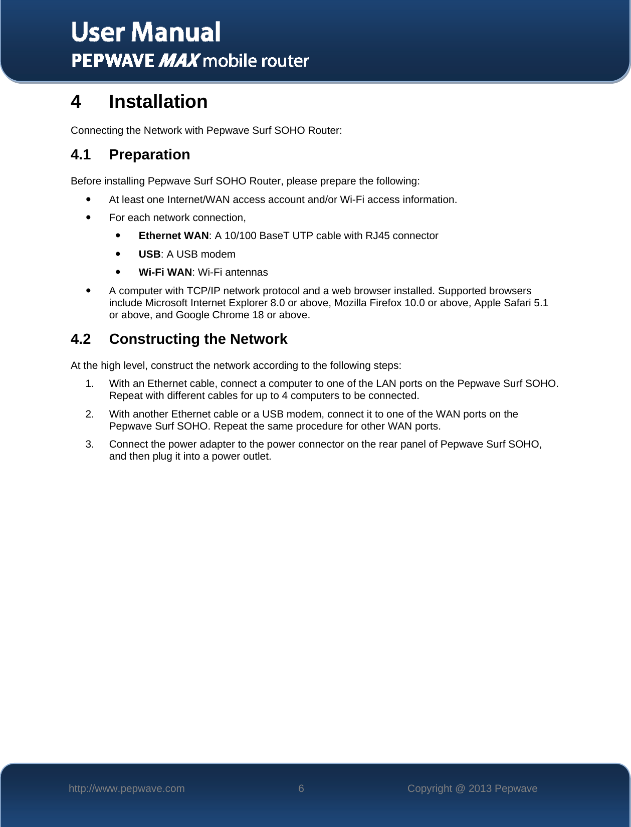   http://www.pepwave.com  6  Copyright @ 2013 Pepwave   4 Installation Connecting the Network with Pepwave Surf SOHO Router: 4.1 Preparation Before installing Pepwave Surf SOHO Router, please prepare the following:  At least one Internet/WAN access account and/or Wi-Fi access information.  For each network connection,  Ethernet WAN: A 10/100 BaseT UTP cable with RJ45 connector  USB: A USB modem  Wi-Fi WAN: Wi-Fi antennas  A computer with TCP/IP network protocol and a web browser installed. Supported browsers include Microsoft Internet Explorer 8.0 or above, Mozilla Firefox 10.0 or above, Apple Safari 5.1 or above, and Google Chrome 18 or above.  4.2 Constructing the Network At the high level, construct the network according to the following steps: 1. With an Ethernet cable, connect a computer to one of the LAN ports on the Pepwave Surf SOHO.  Repeat with different cables for up to 4 computers to be connected. 2. With another Ethernet cable or a USB modem, connect it to one of the WAN ports on the Pepwave Surf SOHO. Repeat the same procedure for other WAN ports. 3. Connect the power adapter to the power connector on the rear panel of Pepwave Surf SOHO, and then plug it into a power outlet.      