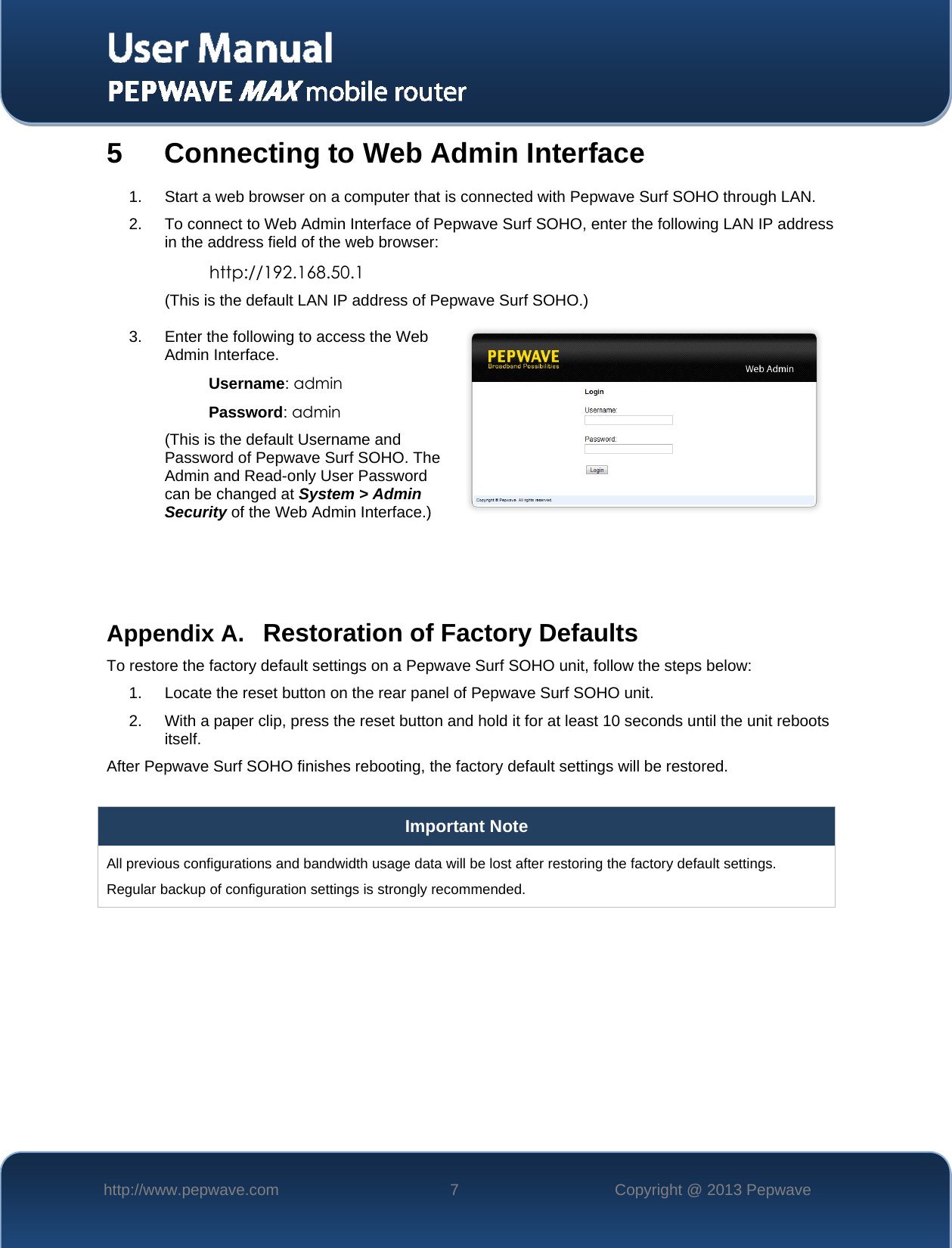  http://www.pepwave.com  7  Copyright @ 2013 Pepwave   5 Connecting to Web Admin Interface 1. Start a web browser on a computer that is connected with Pepwave Surf SOHO through LAN. 2. To connect to Web Admin Interface of Pepwave Surf SOHO, enter the following LAN IP address in the address field of the web browser: http://192.168.50.1 (This is the default LAN IP address of Pepwave Surf SOHO.) 3. Enter the following to access the Web Admin Interface. Username: admin Password: admin (This is the default Username and Password of Pepwave Surf SOHO. The Admin and Read-only User Password can be changed at System &gt; Admin Security of the Web Admin Interface.)    Appendix A. Restoration of Factory Defaults To restore the factory default settings on a Pepwave Surf SOHO unit, follow the steps below:  1. Locate the reset button on the rear panel of Pepwave Surf SOHO unit. 2. With a paper clip, press the reset button and hold it for at least 10 seconds until the unit reboots itself.  After Pepwave Surf SOHO finishes rebooting, the factory default settings will be restored.   Important Note All previous configurations and bandwidth usage data will be lost after restoring the factory default settings.  Regular backup of configuration settings is strongly recommended.  