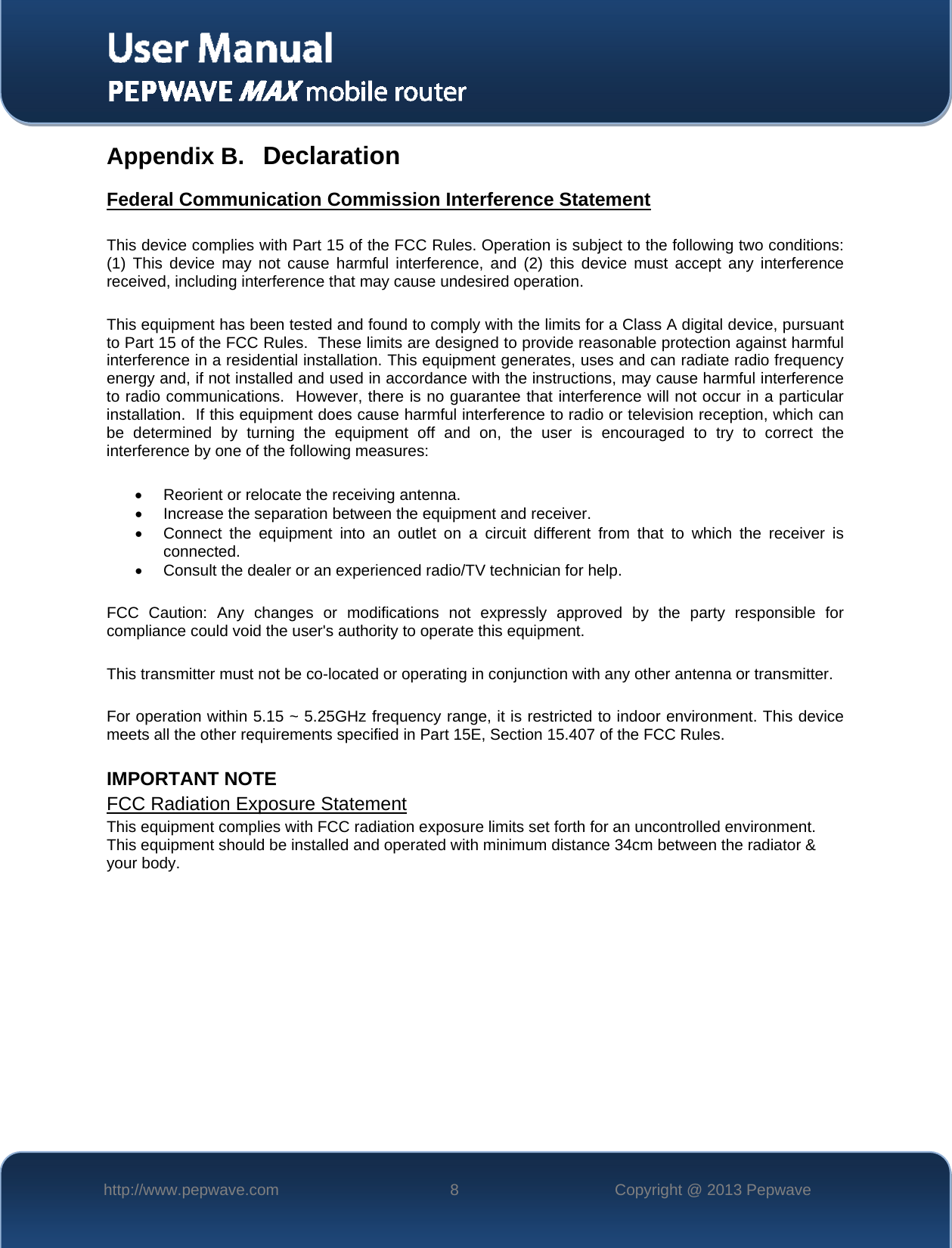   http://www.pepwave.com  8  Copyright @ 2013 Pepwave   Appendix B. Declaration Federal Communication Commission Interference Statement  This device complies with Part 15 of the FCC Rules. Operation is subject to the following two conditions: (1) This device may not cause harmful interference, and (2) this device must accept any interference received, including interference that may cause undesired operation.  This equipment has been tested and found to comply with the limits for a Class A digital device, pursuant to Part 15 of the FCC Rules.  These limits are designed to provide reasonable protection against harmful interference in a residential installation. This equipment generates, uses and can radiate radio frequency energy and, if not installed and used in accordance with the instructions, may cause harmful interference to radio communications.  However, there is no guarantee that interference will not occur in a particular installation.  If this equipment does cause harmful interference to radio or television reception, which can be determined by turning the equipment off and on, the user is encouraged to try to correct the interference by one of the following measures:   Reorient or relocate the receiving antenna.  Increase the separation between the equipment and receiver.  Connect the equipment into an outlet on a circuit different from that to which the receiver is connected.  Consult the dealer or an experienced radio/TV technician for help.  FCC Caution: Any changes or modifications not expressly approved by the party responsible for compliance could void the user&apos;s authority to operate this equipment.  This transmitter must not be co-located or operating in conjunction with any other antenna or transmitter.  For operation within 5.15 ~ 5.25GHz frequency range, it is restricted to indoor environment. This device meets all the other requirements specified in Part 15E, Section 15.407 of the FCC Rules.  IMPORTANT NOTE FCC Radiation Exposure Statement This equipment complies with FCC radiation exposure limits set forth for an uncontrolled environment. This equipment should be installed and operated with minimum distance 34cm between the radiator &amp; your body.    