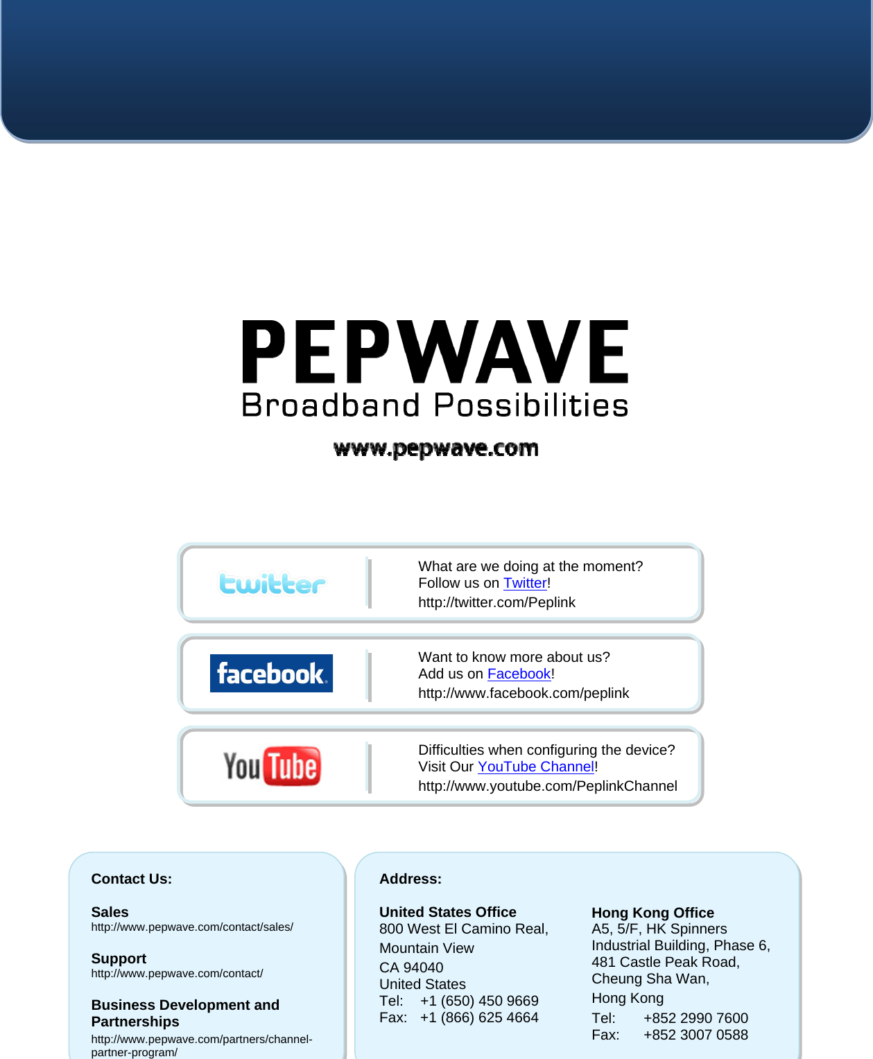    Contact Us:  Sales http://www.pepwave.com/contact/sales/  Support http://www.pepwave.com/contact/  Business Development and Partnerships http://www.pepwave.com/partners/channel-partner-program/ Address:  United States Office 800 West El Camino Real, Mountain View CA 94040 United States Tel:  +1 (650) 450 9669 Fax:  +1 (866) 625 4664   Hong Kong Office A5, 5/F, HK Spinners Industrial Building, Phase 6, 481 Castle Peak Road, Cheung Sha Wan,  Hong Kong  Tel:  +852 2990 7600 Fax:  +852 3007 0588  What are we doing at the moment? Follow us on Twitter! http://twitter.com/Peplink Want to know more about us? Add us on Facebook! http://www.facebook.com/peplink Difficulties when configuring the device?  Visit Our YouTube Channel! http://www.youtube.com/PeplinkChannel  