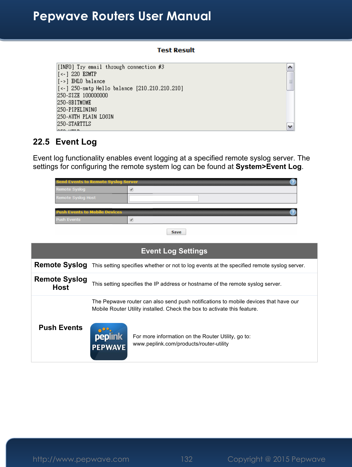  Pepwave Routers User Manual http://www.pepwave.com 132    Copyright @ 2015 Pepwave   22.5 Event Log Event log functionality enables event logging at a specified remote syslog server. The settings for configuring the remote system log can be found at System&gt;Event Log.  Event Log Settings Remote Syslog This setting specifies whether or not to log events at the specified remote syslog server. Remote Syslog Host This setting specifies the IP address or hostname of the remote syslog server. Push Events The Pepwave router can also send push notifications to mobile devices that have our Mobile Router Utility installed. Check the box to activate this feature.   For more information on the Router Utility, go to: www.peplink.com/products/router-utility 