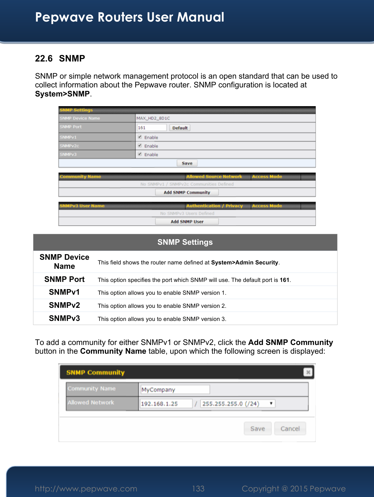  Pepwave Routers User Manual http://www.pepwave.com 133    Copyright @ 2015 Pepwave  22.6 SNMP SNMP or simple network management protocol is an open standard that can be used to collect information about the Pepwave router. SNMP configuration is located at System&gt;SNMP.  SNMP Settings SNMP Device Name This field shows the router name defined at System&gt;Admin Security. SNMP Port This option specifies the port which SNMP will use. The default port is 161. SNMPv1 This option allows you to enable SNMP version 1. SNMPv2 This option allows you to enable SNMP version 2. SNMPv3 This option allows you to enable SNMP version 3.  To add a community for either SNMPv1 or SNMPv2, click the Add SNMP Community button in the Community Name table, upon which the following screen is displayed:   