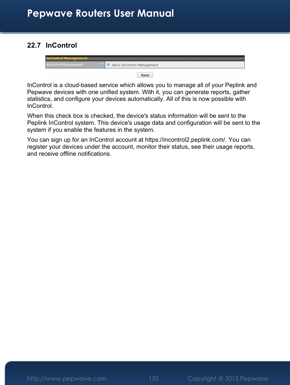  Pepwave Routers User Manual http://www.pepwave.com 135    Copyright @ 2015 Pepwave  22.7 InControl  InControl is a cloud-based service which allows you to manage all of your Peplink and Pepwave devices with one unified system. With it, you can generate reports, gather statistics, and configure your devices automatically. All of this is now possible with InControl. When this check box is checked, the device&apos;s status information will be sent to the Peplink InControl system. This device&apos;s usage data and configuration will be sent to the system if you enable the features in the system. You can sign up for an InControl account at https://incontrol2.peplink.com/. You can register your devices under the account, monitor their status, see their usage reports, and receive offline notifications.                     