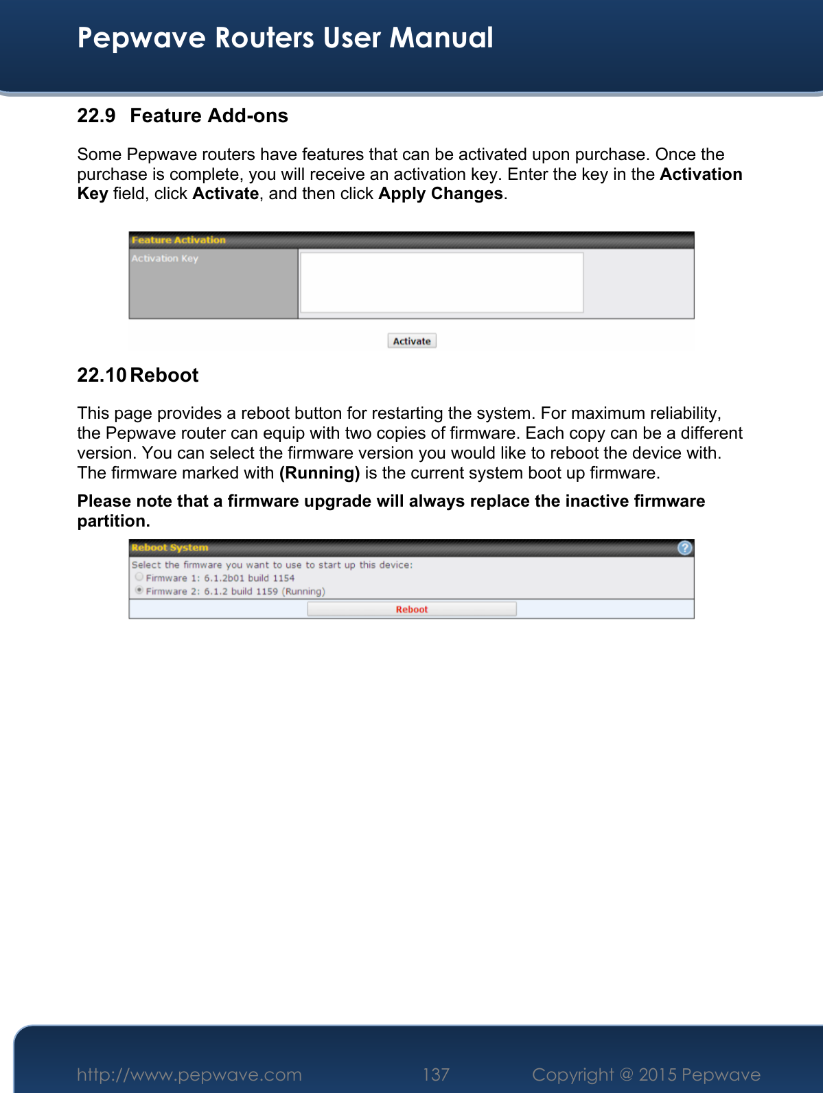  Pepwave Routers User Manual http://www.pepwave.com 137    Copyright @ 2015 Pepwave  22.9 Feature Add-ons Some Pepwave routers have features that can be activated upon purchase. Once the purchase is complete, you will receive an activation key. Enter the key in the Activation Key field, click Activate, and then click Apply Changes.   22.10 Reboot This page provides a reboot button for restarting the system. For maximum reliability, the Pepwave router can equip with two copies of firmware. Each copy can be a different version. You can select the firmware version you would like to reboot the device with. The firmware marked with (Running) is the current system boot up firmware. Please note that a firmware upgrade will always replace the inactive firmware partition.                    