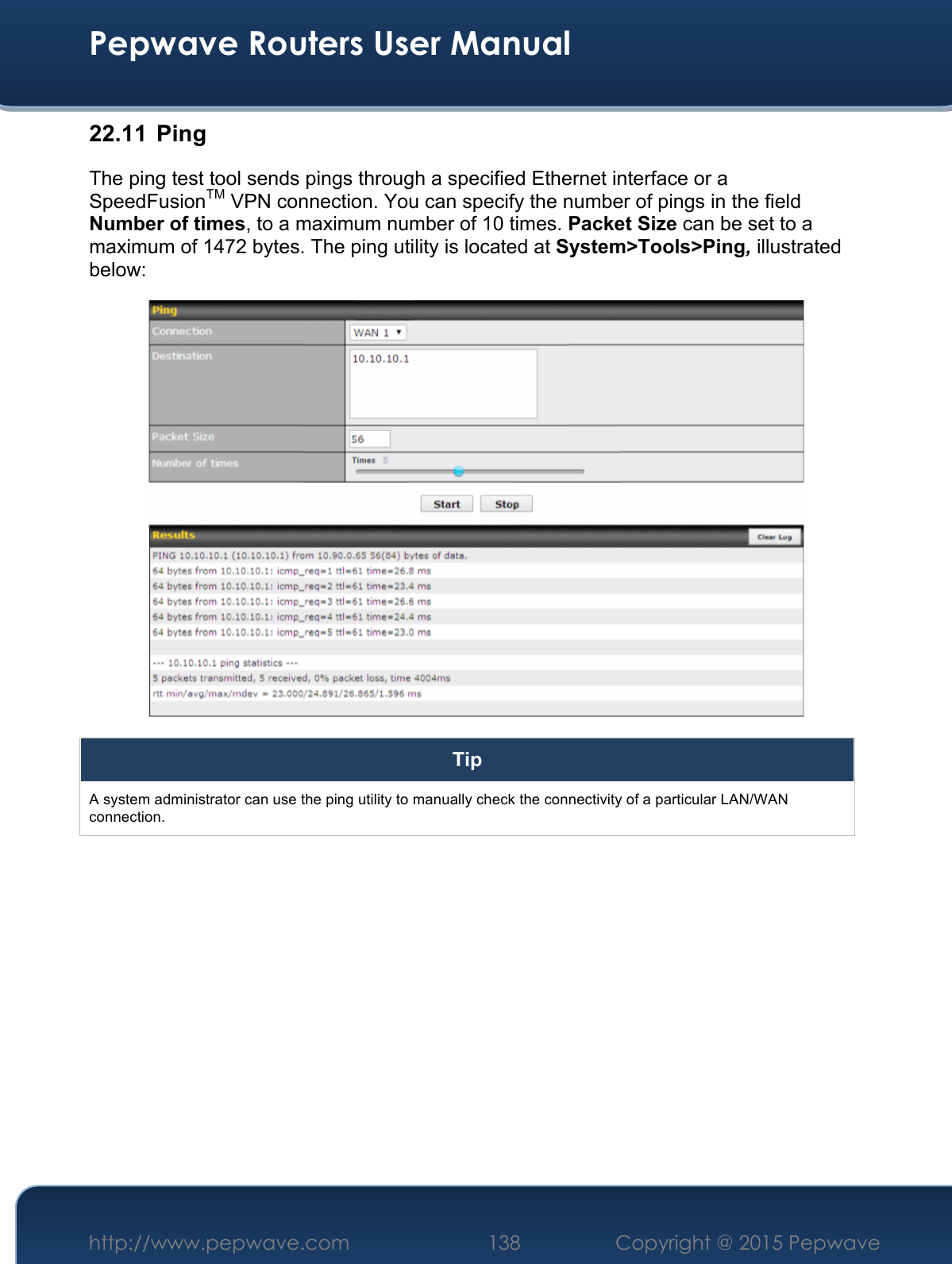  Pepwave Routers User Manual http://www.pepwave.com 138    Copyright @ 2015 Pepwave  22.11  Ping The ping test tool sends pings through a specified Ethernet interface or a SpeedFusionTM VPN connection. You can specify the number of pings in the field Number of times, to a maximum number of 10 times. Packet Size can be set to a maximum of 1472 bytes. The ping utility is located at System&gt;Tools&gt;Ping, illustrated below:  Tip A system administrator can use the ping utility to manually check the connectivity of a particular LAN/WAN connection.  