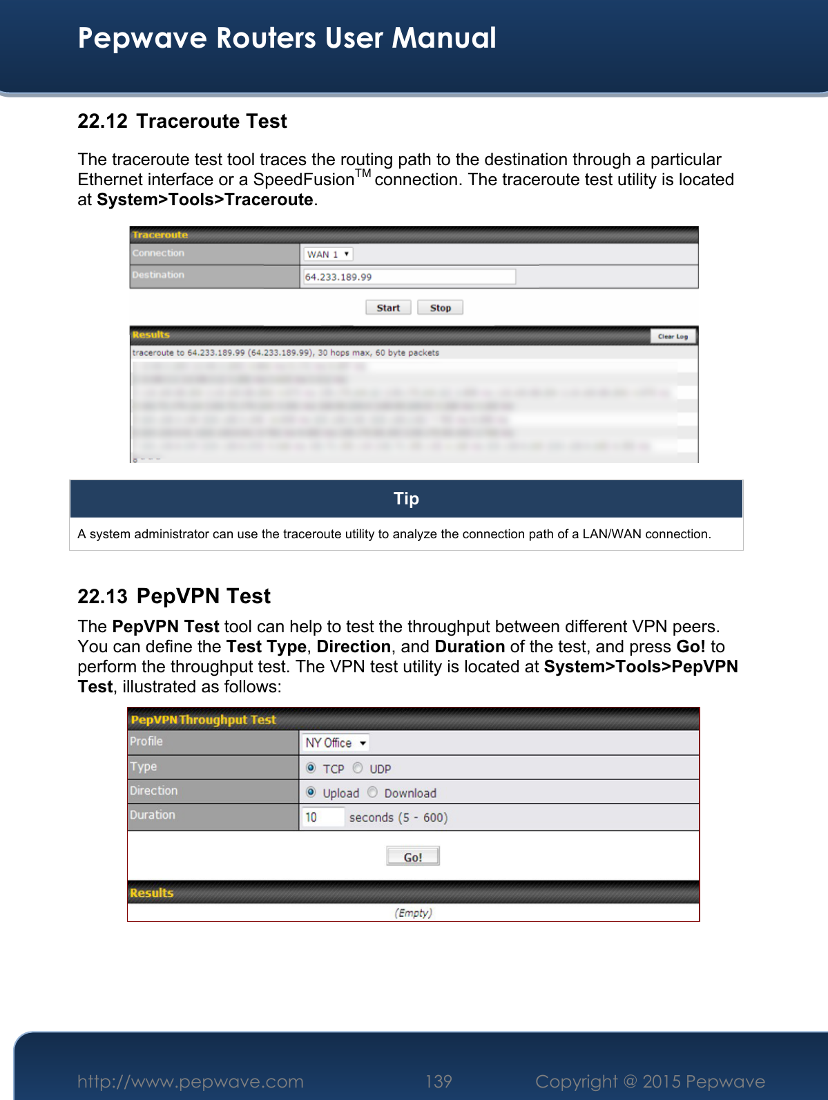  Pepwave Routers User Manual http://www.pepwave.com 139    Copyright @ 2015 Pepwave  22.12  Traceroute Test The traceroute test tool traces the routing path to the destination through a particular Ethernet interface or a SpeedFusionTM connection. The traceroute test utility is located at System&gt;Tools&gt;Traceroute.  Tip A system administrator can use the traceroute utility to analyze the connection path of a LAN/WAN connection.  22.13  PepVPN Test The PepVPN Test tool can help to test the throughput between different VPN peers. You can define the Test Type, Direction, and Duration of the test, and press Go! to perform the throughput test. The VPN test utility is located at System&gt;Tools&gt;PepVPN Test, illustrated as follows:     