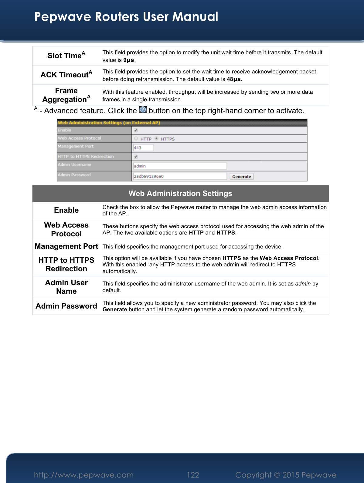  Pepwave Routers User Manual http://www.pepwave.com 122    Copyright @ 2015 Pepwave  Slot TimeA This field provides the option to modify the unit wait time before it transmits. The default value is 9µs. ACK TimeoutA This field provides the option to set the wait time to receive acknowledgement packet before doing retransmission. The default value is 48µs. Frame AggregationA With this feature enabled, throughput will be increased by sending two or more data frames in a single transmission. A - Advanced feature. Click the   button on the top right-hand corner to activate.  Web Administration Settings Enable Check the box to allow the Pepwave router to manage the web admin access information of the AP. Web Access Protocol These buttons specify the web access protocol used for accessing the web admin of the AP. The two available options are HTTP and HTTPS. Management Port This field specifies the management port used for accessing the device. HTTP to HTTPS Redirection This option will be available if you have chosen HTTPS as the Web Access Protocol. With this enabled, any HTTP access to the web admin will redirect to HTTPS automatically. Admin User Name This field specifies the administrator username of the web admin. It is set as admin by default. Admin Password This field allows you to specify a new administrator password. You may also click the Generate button and let the system generate a random password automatically.          