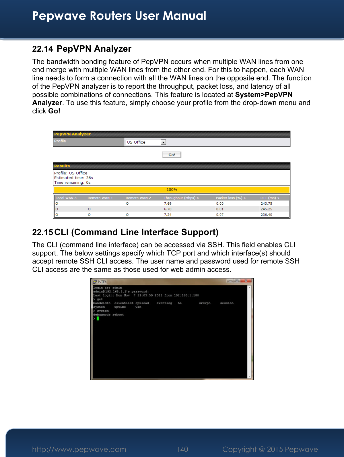  Pepwave Routers User Manual http://www.pepwave.com 140    Copyright @ 2015 Pepwave  22.14  PepVPN Analyzer The bandwidth bonding feature of PepVPN occurs when multiple WAN lines from one end merge with multiple WAN lines from the other end. For this to happen, each WAN line needs to form a connection with all the WAN lines on the opposite end. The function of the PepVPN analyzer is to report the throughput, packet loss, and latency of all possible combinations of connections. This feature is located at System&gt;PepVPN Analyzer. To use this feature, simply choose your profile from the drop-down menu and click Go!   22.15 CLI (Command Line Interface Support) The CLI (command line interface) can be accessed via SSH. This field enables CLI support. The below settings specify which TCP port and which interface(s) should accept remote SSH CLI access. The user name and password used for remote SSH CLI access are the same as those used for web admin access.     