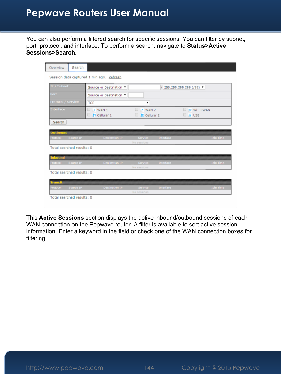  Pepwave Routers User Manual http://www.pepwave.com 144    Copyright @ 2015 Pepwave  You can also perform a filtered search for specific sessions. You can filter by subnet, port, protocol, and interface. To perform a search, navigate to Status&gt;Active Sessions&gt;Search.  This Active Sessions section displays the active inbound/outbound sessions of each WAN connection on the Pepwave router. A filter is available to sort active session information. Enter a keyword in the field or check one of the WAN connection boxes for filtering.     