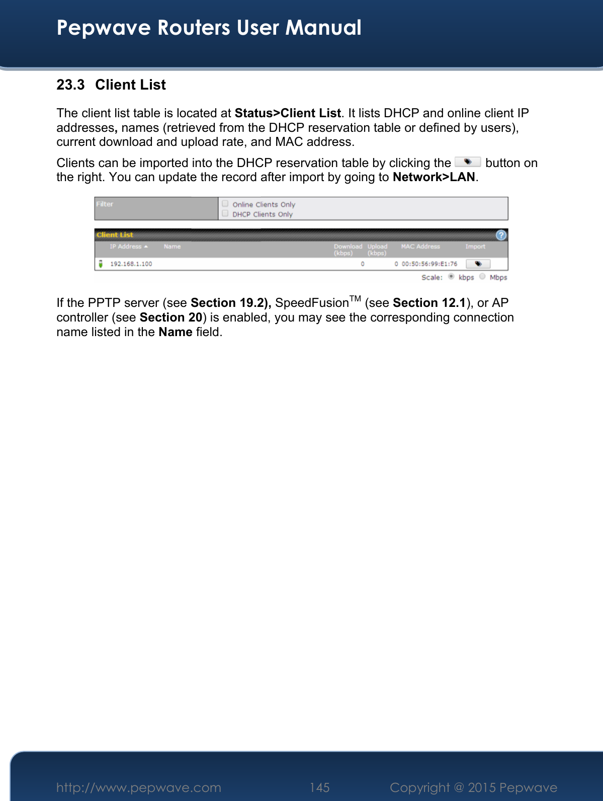  Pepwave Routers User Manual http://www.pepwave.com 145    Copyright @ 2015 Pepwave  23.3 Client List The client list table is located at Status&gt;Client List. It lists DHCP and online client IP addresses, names (retrieved from the DHCP reservation table or defined by users), current download and upload rate, and MAC address.  Clients can be imported into the DHCP reservation table by clicking the   button on the right. You can update the record after import by going to Network&gt;LAN.  If the PPTP server (see Section 19.2), SpeedFusionTM (see Section 12.1), or AP controller (see Section 20) is enabled, you may see the corresponding connection name listed in the Name field.                            