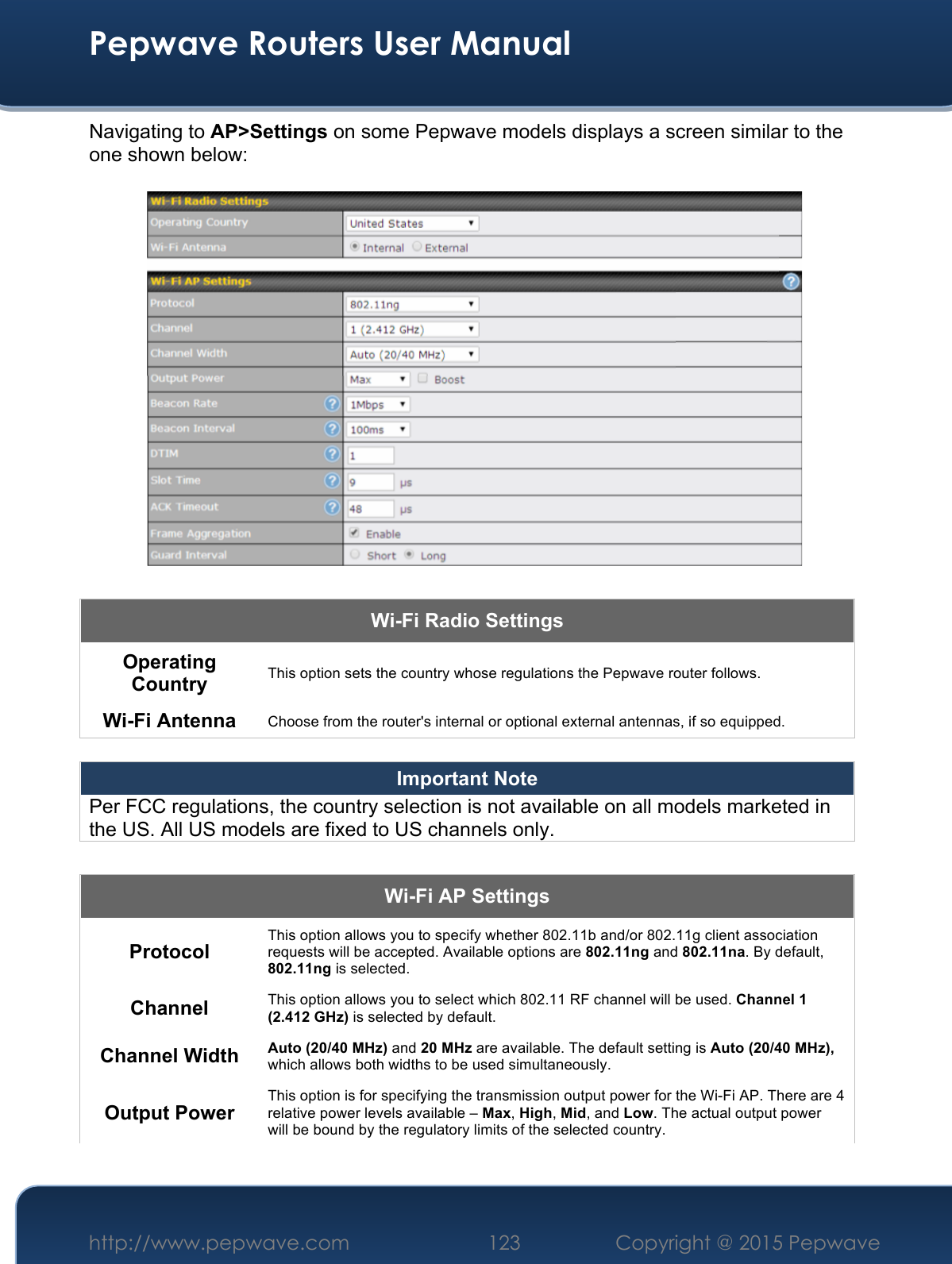  Pepwave Routers User Manual http://www.pepwave.com 123    Copyright @ 2015 Pepwave  Navigating to AP&gt;Settings on some Pepwave models displays a screen similar to the one shown below:  Wi-Fi Radio Settings Operating Country This option sets the country whose regulations the Pepwave router follows.  Wi-Fi Antenna Choose from the router&apos;s internal or optional external antennas, if so equipped.  Important Note Per FCC regulations, the country selection is not available on all models marketed in the US. All US models are fixed to US channels only.  Wi-Fi AP Settings Protocol This option allows you to specify whether 802.11b and/or 802.11g client association requests will be accepted. Available options are 802.11ng and 802.11na. By default, 802.11ng is selected.  Channel This option allows you to select which 802.11 RF channel will be used. Channel 1 (2.412 GHz) is selected by default.  Channel Width Auto (20/40 MHz) and 20 MHz are available. The default setting is Auto (20/40 MHz), which allows both widths to be used simultaneously.  Output Power This option is for specifying the transmission output power for the Wi-Fi AP. There are 4 relative power levels available – Max, High, Mid, and Low. The actual output power will be bound by the regulatory limits of the selected country. 