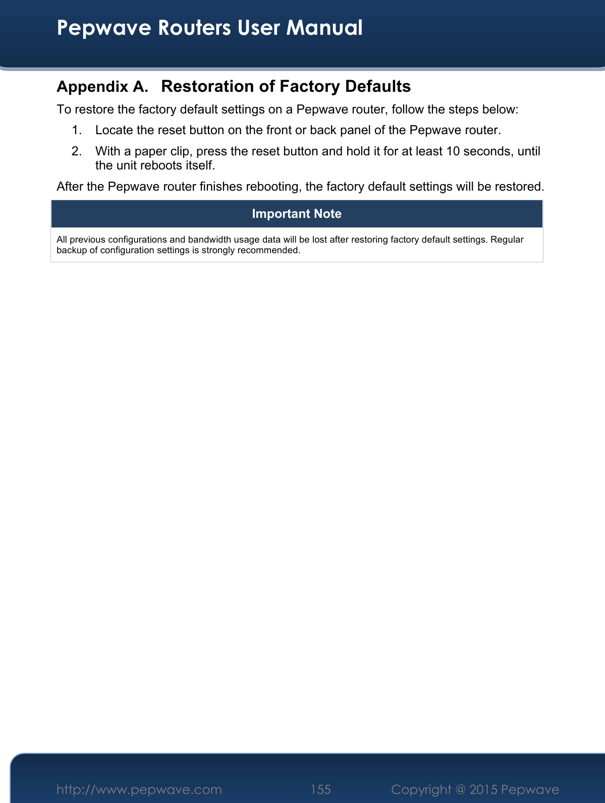  Pepwave Routers User Manual http://www.pepwave.com 155    Copyright @ 2015 Pepwave  Appendix A. Restoration of Factory Defaults To restore the factory default settings on a Pepwave router, follow the steps below:  1.  Locate the reset button on the front or back panel of the Pepwave router. 2.  With a paper clip, press the reset button and hold it for at least 10 seconds, until the unit reboots itself.  After the Pepwave router finishes rebooting, the factory default settings will be restored.  Important Note All previous configurations and bandwidth usage data will be lost after restoring factory default settings. Regular backup of configuration settings is strongly recommended.  