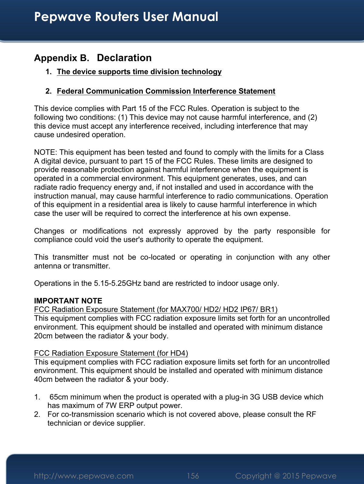  Pepwave Routers User Manual http://www.pepwave.com 156    Copyright @ 2015 Pepwave  Appendix B. Declaration 1.  The device supports time division technology  2.  Federal Communication Commission Interference Statement  This device complies with Part 15 of the FCC Rules. Operation is subject to the following two conditions: (1) This device may not cause harmful interference, and (2) this device must accept any interference received, including interference that may cause undesired operation.  NOTE: This equipment has been tested and found to comply with the limits for a Class A digital device, pursuant to part 15 of the FCC Rules. These limits are designed to provide reasonable protection against harmful interference when the equipment is operated in a commercial environment. This equipment generates, uses, and can radiate radio frequency energy and, if not installed and used in accordance with the instruction manual, may cause harmful interference to radio communications. Operation of this equipment in a residential area is likely to cause harmful interference in which case the user will be required to correct the interference at his own expense.  Changes  or  modifications  not  expressly  approved  by  the  party  responsible  for compliance could void the user&apos;s authority to operate the equipment.  This  transmitter  must  not  be  co-located  or  operating  in  conjunction  with  any  other antenna or transmitter.  Operations in the 5.15-5.25GHz band are restricted to indoor usage only.  IMPORTANT NOTE FCC Radiation Exposure Statement (for MAX700/ HD2/ HD2 IP67/ BR1) This equipment complies with FCC radiation exposure limits set forth for an uncontrolled environment. This equipment should be installed and operated with minimum distance 20cm between the radiator &amp; your body.  FCC Radiation Exposure Statement (for HD4) This equipment complies with FCC radiation exposure limits set forth for an uncontrolled environment. This equipment should be installed and operated with minimum distance 40cm between the radiator &amp; your body.  1.   65cm minimum when the product is operated with a plug-in 3G USB device which has maximum of 7W ERP output power. 2.  For co-transmission scenario which is not covered above, please consult the RF technician or device supplier.   