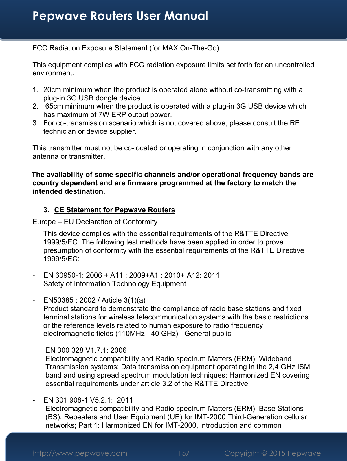  Pepwave Routers User Manual http://www.pepwave.com 157    Copyright @ 2015 Pepwave  FCC Radiation Exposure Statement (for MAX On-The-Go)  This equipment complies with FCC radiation exposure limits set forth for an uncontrolled environment.   1.  20cm minimum when the product is operated alone without co-transmitting with a plug-in 3G USB dongle device. 2.   65cm minimum when the product is operated with a plug-in 3G USB device which has maximum of 7W ERP output power. 3.  For co-transmission scenario which is not covered above, please consult the RF technician or device supplier.  This transmitter must not be co-located or operating in conjunction with any other antenna or transmitter.  The availability of some specific channels and/or operational frequency bands are country dependent and are firmware programmed at the factory to match the intended destination.  3.  CE Statement for Pepwave Routers Europe – EU Declaration of Conformity This device complies with the essential requirements of the R&amp;TTE Directive 1999/5/EC. The following test methods have been applied in order to prove presumption of conformity with the essential requirements of the R&amp;TTE Directive 1999/5/EC:  -  EN 60950-1: 2006 + A11 : 2009+A1 : 2010+ A12: 2011 Safety of Information Technology Equipment  -  EN50385 : 2002 / Article 3(1)(a) Product standard to demonstrate the compliance of radio base stations and fixed terminal stations for wireless telecommunication systems with the basic restrictions or the reference levels related to human exposure to radio frequency electromagnetic fields (110MHz - 40 GHz) - General public   EN 300 328 V1.7.1: 2006 Electromagnetic compatibility and Radio spectrum Matters (ERM); Wideband Transmission systems; Data transmission equipment operating in the 2,4 GHz ISM band and using spread spectrum modulation techniques; Harmonized EN covering essential requirements under article 3.2 of the R&amp;TTE Directive  -  EN 301 908-1 V5.2.1:  2011 Electromagnetic compatibility and Radio spectrum Matters (ERM); Base Stations (BS), Repeaters and User Equipment (UE) for IMT-2000 Third-Generation cellular networks; Part 1: Harmonized EN for IMT-2000, introduction and common 