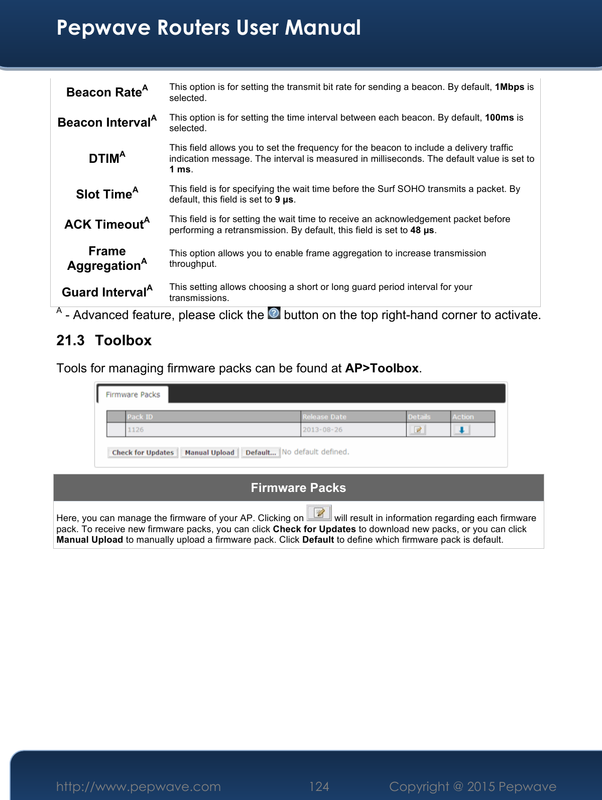  Pepwave Routers User Manual http://www.pepwave.com 124    Copyright @ 2015 Pepwave  Beacon RateA This option is for setting the transmit bit rate for sending a beacon. By default, 1Mbps is selected.  Beacon IntervalA This option is for setting the time interval between each beacon. By default, 100ms is selected.  DTIMA This field allows you to set the frequency for the beacon to include a delivery traffic indication message. The interval is measured in milliseconds. The default value is set to 1 ms. Slot TimeA This field is for specifying the wait time before the Surf SOHO transmits a packet. By default, this field is set to 9 µs.  ACK TimeoutA This field is for setting the wait time to receive an acknowledgement packet before performing a retransmission. By default, this field is set to 48 µs. Frame AggregationA This option allows you to enable frame aggregation to increase transmission throughput. Guard IntervalA This setting allows choosing a short or long guard period interval for your transmissions. A - Advanced feature, please click the   button on the top right-hand corner to activate. 21.3 Toolbox Tools for managing firmware packs can be found at AP&gt;Toolbox.  Firmware Packs Here, you can manage the firmware of your AP. Clicking on   will result in information regarding each firmware pack. To receive new firmware packs, you can click Check for Updates to download new packs, or you can click Manual Upload to manually upload a firmware pack. Click Default to define which firmware pack is default.          