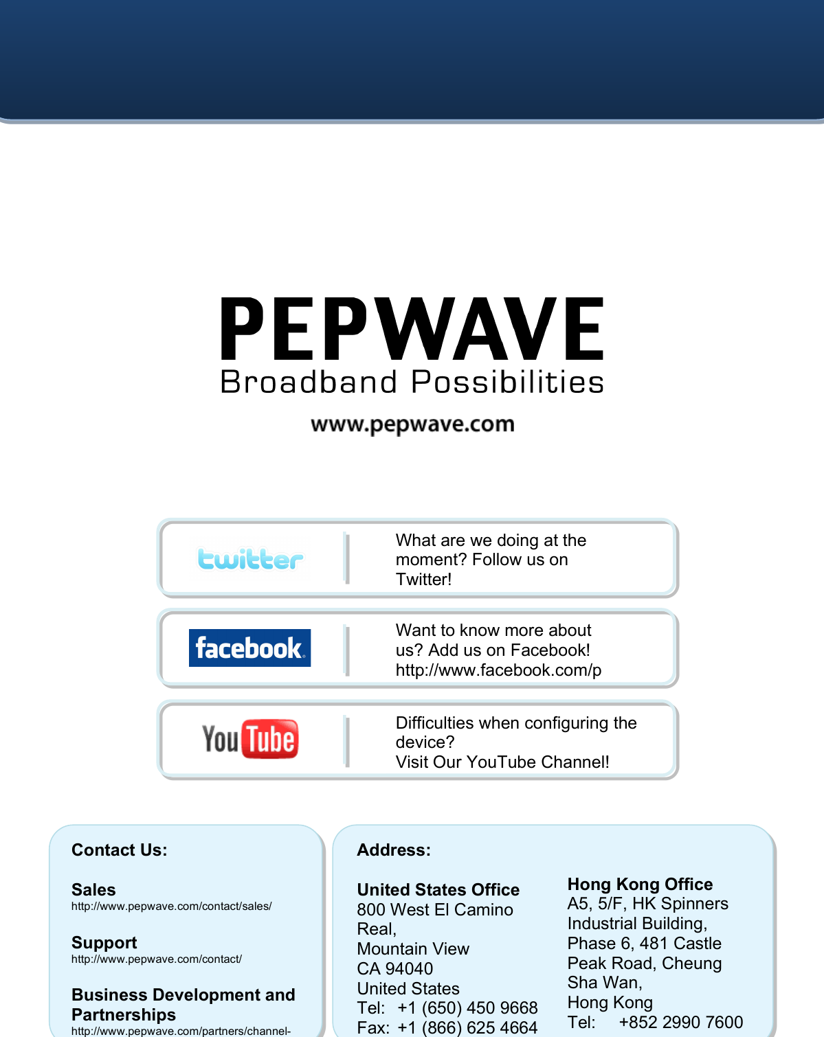    Contact Us:  Sales http://www.pepwave.com/contact/sales/  Support http://www.pepwave.com/contact/  Business Development and Partnerships http://www.pepwave.com/partners/channel-partner-program/ Address:  United States Office 800 West El Camino Real, Mountain View CA 94040 United States Tel: +1 (650) 450 9668 Fax:  +1 (866) 625 4664   Hong Kong Office A5, 5/F, HK Spinners Industrial Building, Phase 6, 481 Castle Peak Road, Cheung Sha Wan,  Hong Kong Tel: +852 2990 7600 Fax:  +852 3007 0588 What are we doing at the moment? Follow us on Twitter! http://twitter.com/Peplink Want to know more about us? Add us on Facebook! http://www.facebook.com/peplink Difficulties when configuring the device?  Visit Our YouTube Channel! http://www.youtube.com/PeplinkC 